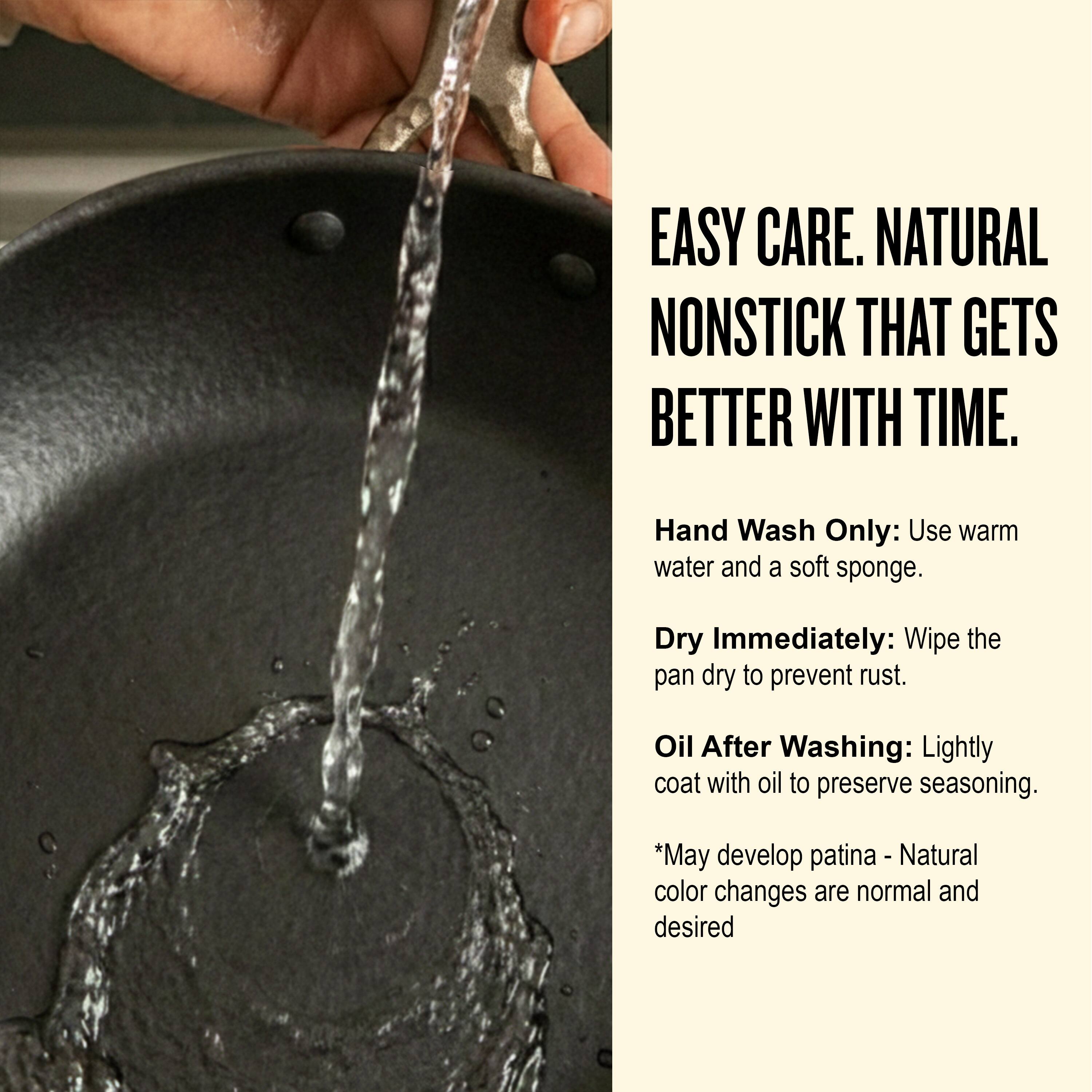 EASY CARE. NATURAL NONSTICK THAT GETS BETTER WITH TIME.

Hand Wash Only: Use warm water and a soft sponge.

Dry Immediately: Wipe the pan dry to prevent rust.

Oil After Washing: Lightly coat with oil to preserve seasoning.

*May develop patina - Natural color changes are normal and desired