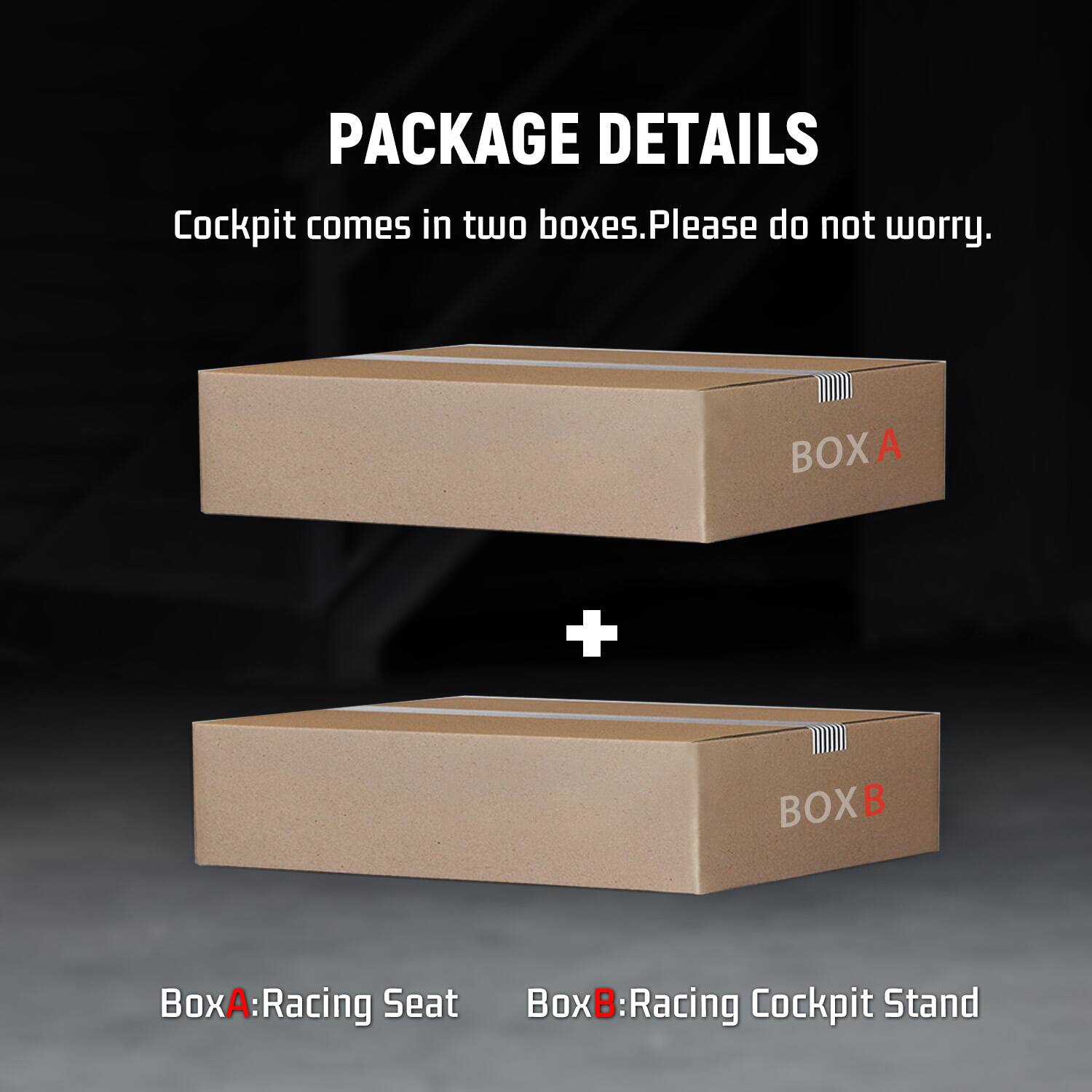 PACKAGE DETAILS  
Cockpit comes in two boxes. Please do not worry.  

BOXA  
+  
BOXB  

Box A: Racing Seat  
Box B: Racing Cockpit Stand