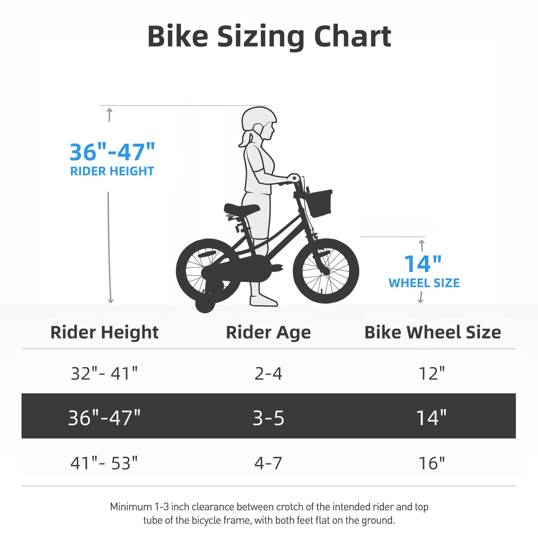 Bike Sizing Chart

36" - 47" RIDER HEIGHT

Rider Height | Rider Age | Bike Wheel Size
--- | --- | ---
32" - 41" | 2-4 | 12"
36" - 47" | 3-5 | 14"
41" - 53" | 4-7 | 16"

Minimum 1-3 inch clearance between crotch of the intended rider and top tube of the bicycle frame, with both feet flat on the ground.