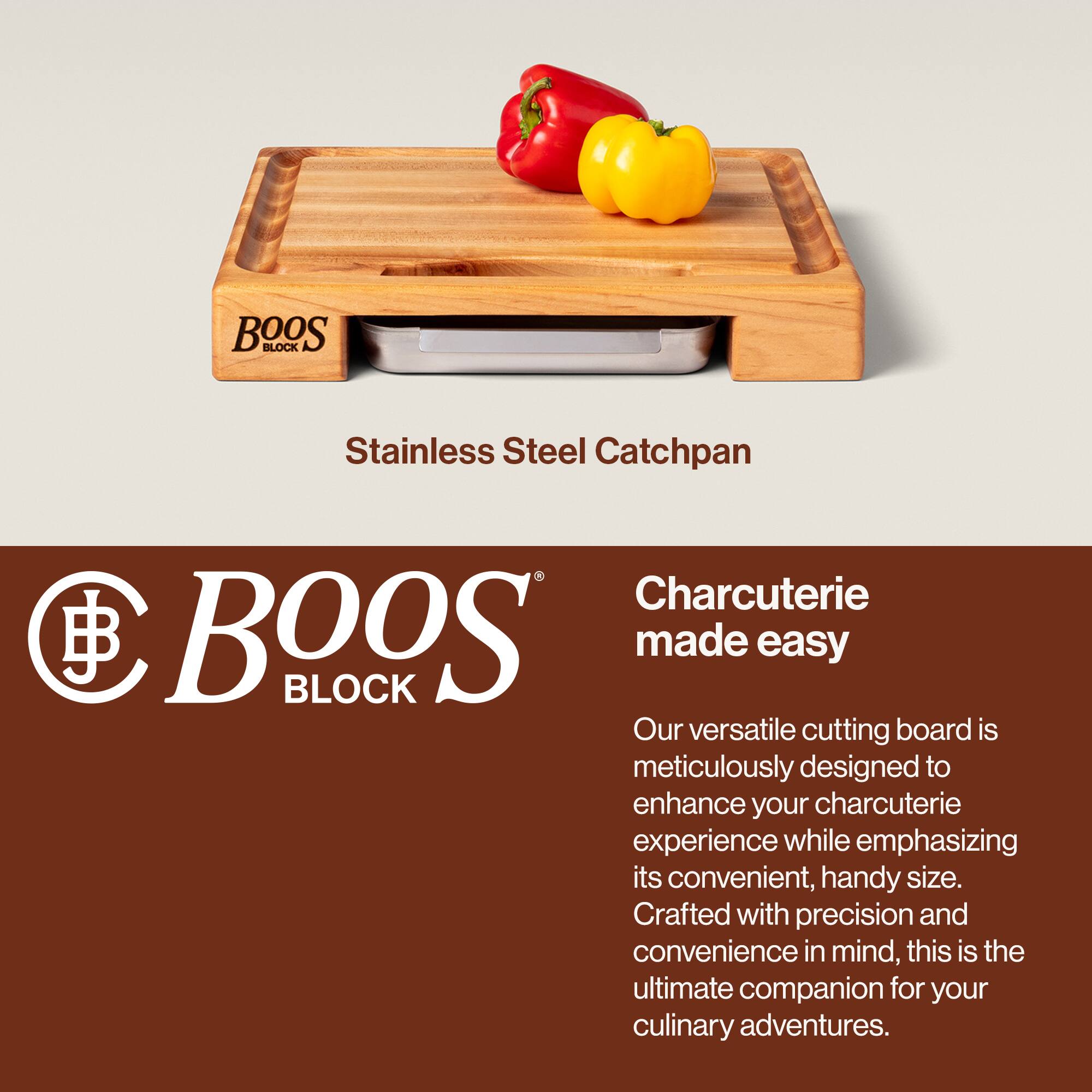 BOOS BLOCK Stainless Steel Catchpan

Charcuterie made easy

Our versatile cutting board is meticulously designed to enhance your charcuterie experience while emphasizing its convenient, handy size. Crafted with precision and convenience in mind, this is the ultimate companion for your culinary adventures.