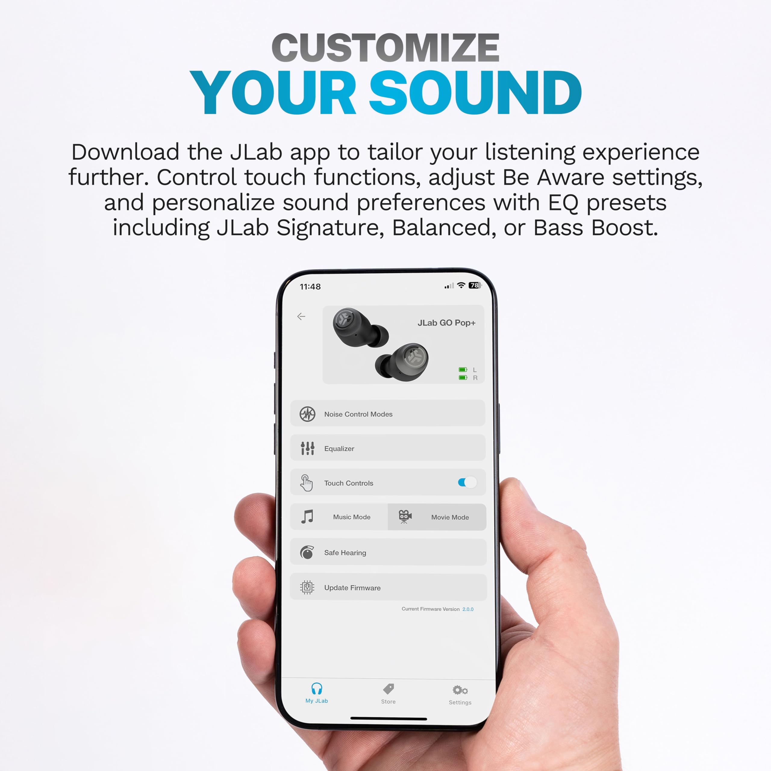 CUSTOMIZE YOUR SOUND

Download the JLab app to tailor your listening experience further. Control touch functions, adjust Be Aware settings, and personalize sound preferences with EQ presets including JLab Signature, Balanced, or Bass Boost.

11:48  
JLab GO Pop+  
L  
R  
Noise Control Modes  
Equalizer  
Touch Controls  
Music Mode  
Movie Mode  
Safe Hearing  
Update Firmware  
Current Firmware Version: 2.0.9  
My JLab Store  
Settings