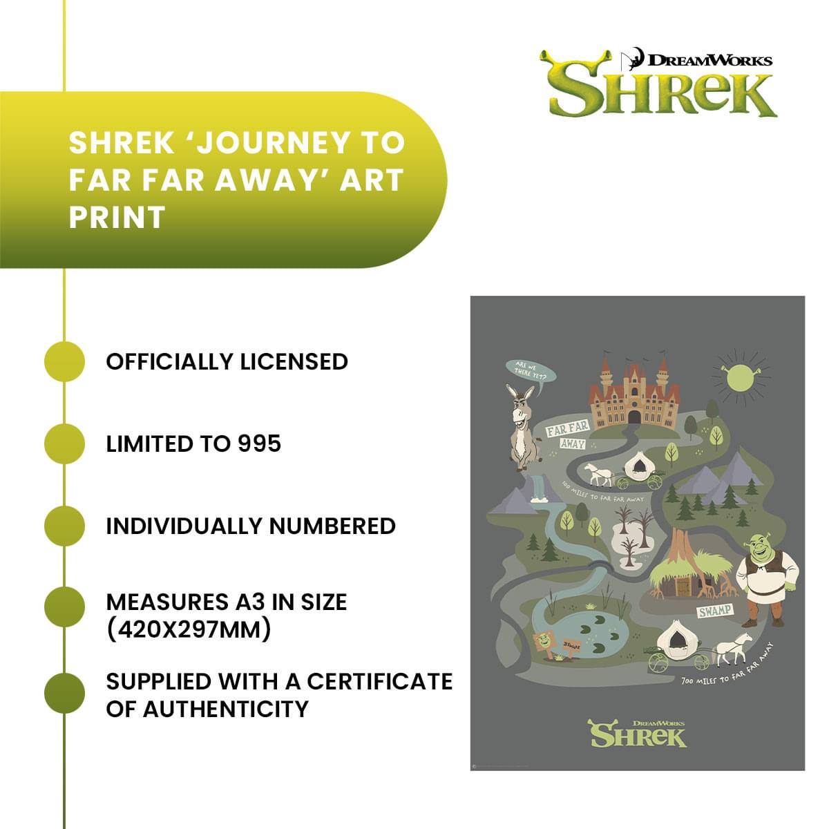 SHREK 'JOURNEY TO FAR FAR AWAY' ART PRINT  
OFFICIALLY LICENSED  
LIMITED TO 995  
INDIVIDUALLY NUMBERED  
MEASURES A3 IN SIZE (420x297MM)  
SUPPLIED WITH A CERTIFICATE OF AUTHENTICITY