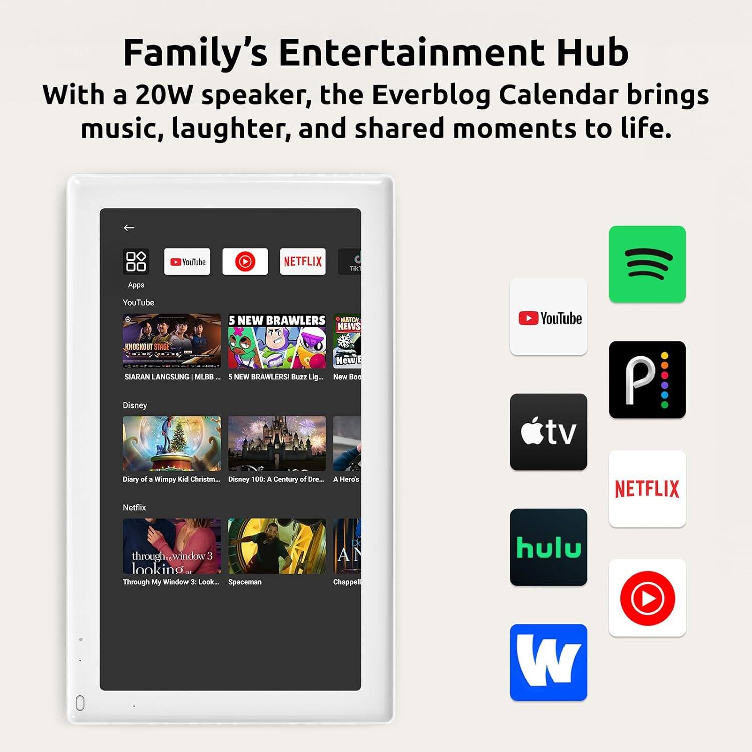 Family's Entertainment Hub  
With a 20W speaker, the Everblog Calendar brings music, laughter, and shared moments to life.  

YouTube  
NETFLIX  
Apps  
YouTube  
KNOCXOUT  
STRGE  
SIARAN LANGSUNG  
MLEH  
Disney  
5 NEW BRAWLERS  
MATCH NEWS  
New 5  
NFW  
HAWLERS  
Bure Lig.  
New Boe  
YouTube tv  
P  
Diary of a Wimpy Kid Christm.  
Disney 100 a Century af Dre  
Netflix  
A Hero's  
NETFLIX  
through window 3  
looking Through My Window 2  
Look  
Spaceman  
AN  
Chappell  
hulu  
0 W