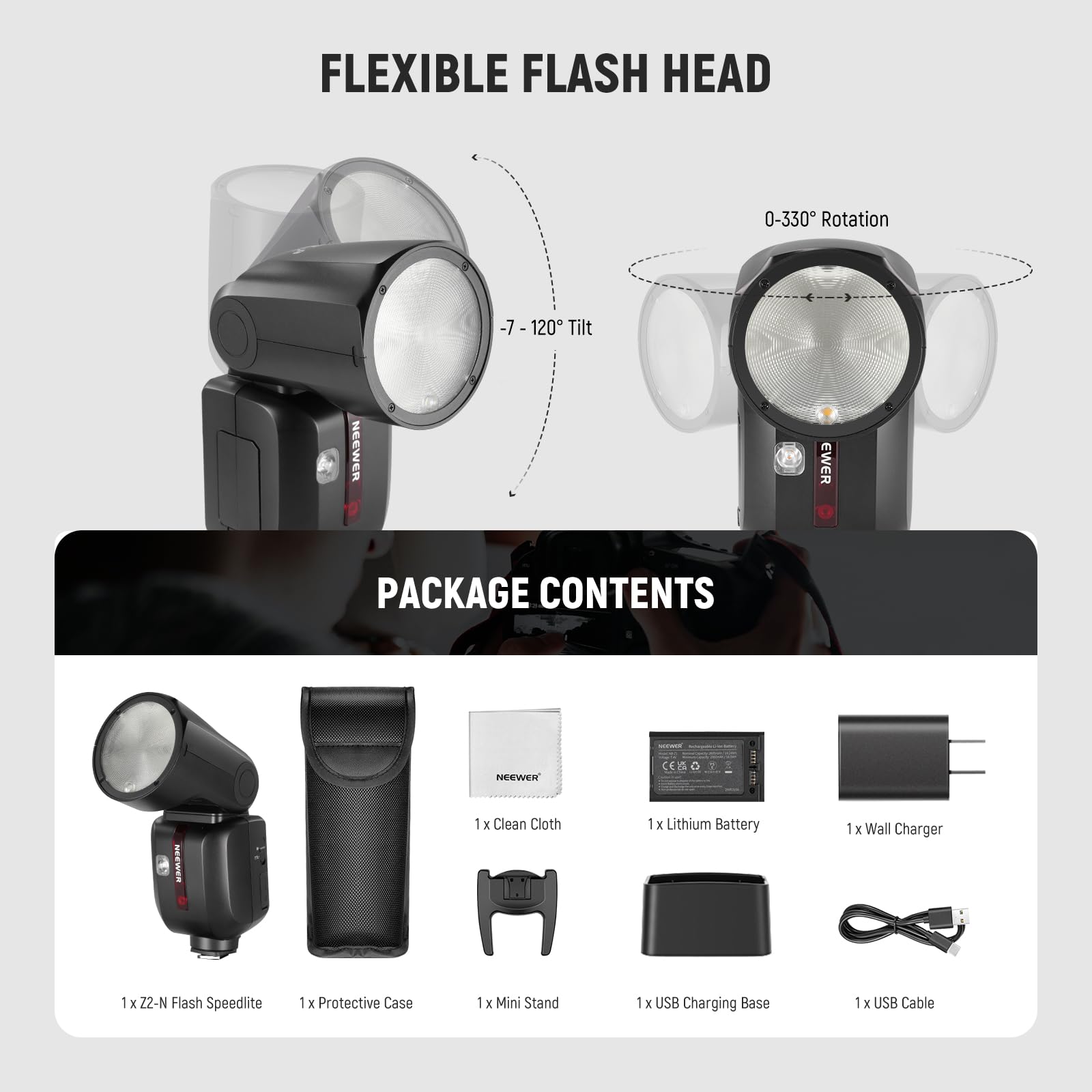 FLEXIBLE FLASH HEAD  
0-330° Rotation  
-7 - 120° Tilt  

NEEWER PACKAGE CONTENTS:  
1 x Z2-N Flash Speedlite  
1 x Protective Case  
1 x Mini Stand  
1 x USB Charging Base  
1 x USB Cable  
1 x Lithium Battery  
1 x Wall Charger  
1 x Clean Cloth
