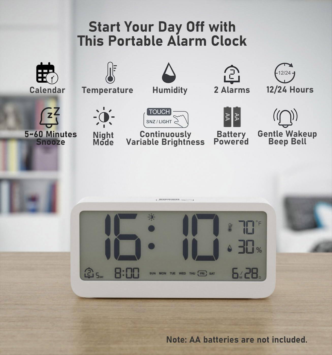 Start Your Day Off with This Portable Alarm Clock

- Calendar
- Temperature
- Humidity
- 2 Alarms
- 12/24 Hours
- 5~60 Minutes Snooze
- Night Mode
- Variable Brightness
- Battery Powered
- Gentle Wakeup Beep Bell

*F 70 16:10 30% 2 5m 8:00 SUN MON TUE WED THU FRI SAT 6.28

Note: AA batteries are not included.