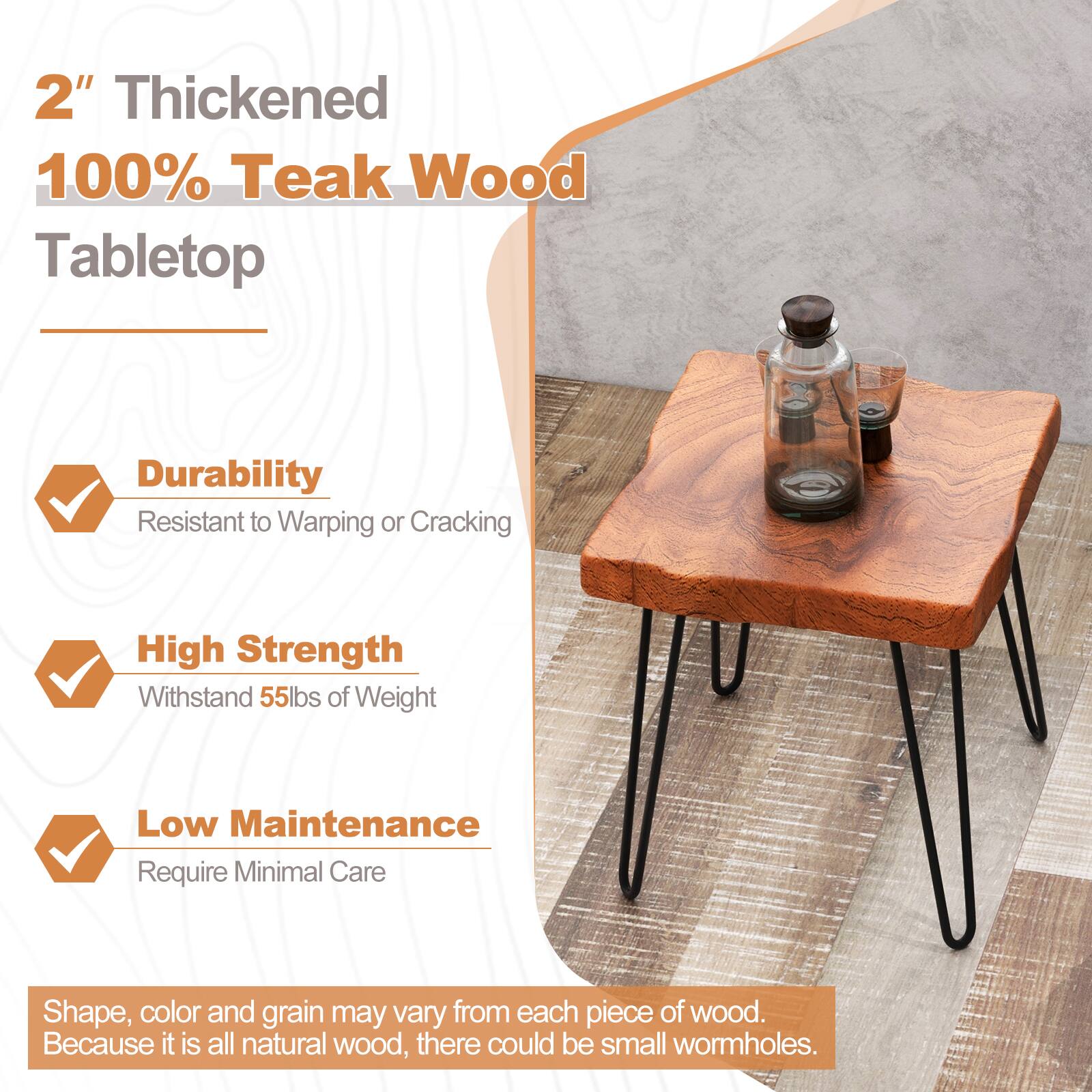 2" Thickened 100% Teak Wood Tabletop Durability Resistant to Warping or Cracking High Strength Withstands 55lbs of Weight Low Maintenance Requires Minimal Care Shape, color, and grain may vary from each piece of wood. Because it is all natural wood, there could be small wormholes.