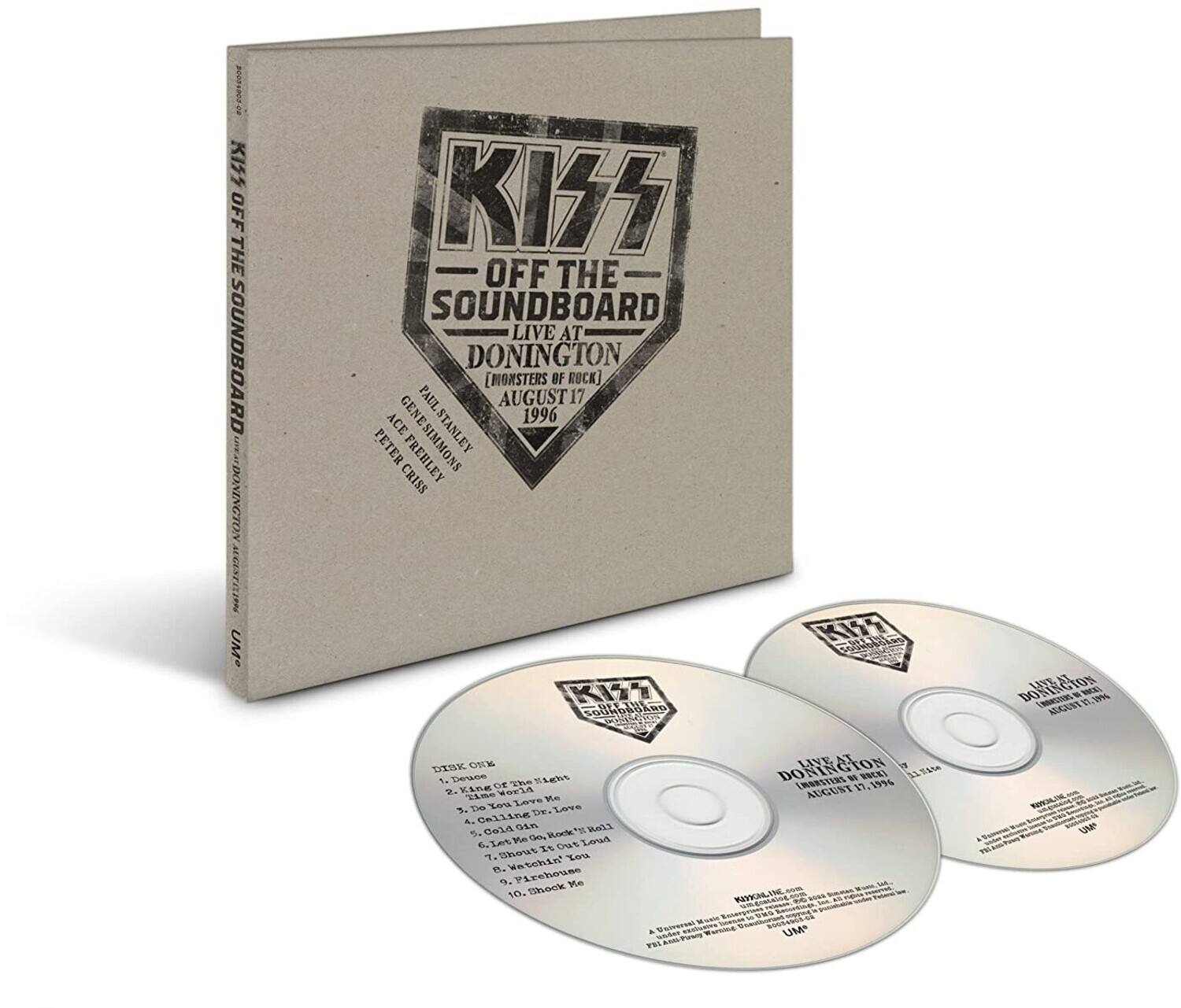 KISS  
OFF THE SOUNDBOARD  
LIVE AT DONINGTON  
[MONSTERS OF ROCK]  
AUGUST 17 1996  

PAUL STANLEY  
PETER GENESIMMONS  
STANLEY CRISS  
FREHLEY  
KIT SOUHOAICK  
KISS  
CNAD DORISIO  
ON ME FRRRSTINL  
1 19% ADGENT DTSK CIE  
Dience The ELebs Kine DE 2. Time orld Leve Ke 1. Imm ow Los De & Celline Cali Gin  
5. Fe D Rodk" 6. Iet Out Loud Bhout  
T. %ou F. Watchl *. Pirehouse Me 10. Shook LIVE DONING V 18388 W ImeRTERS 19. 19%6 AUGUST WEVIOA. UN 9 UM  

DISK ONE  
1. Deuce  
2. Time of the Light  
3. Do You Love Me  
4. Cold Gin  
5. I Was Made For Lovin' You  
6. Let Me Out Loud  
7. Shout It Out