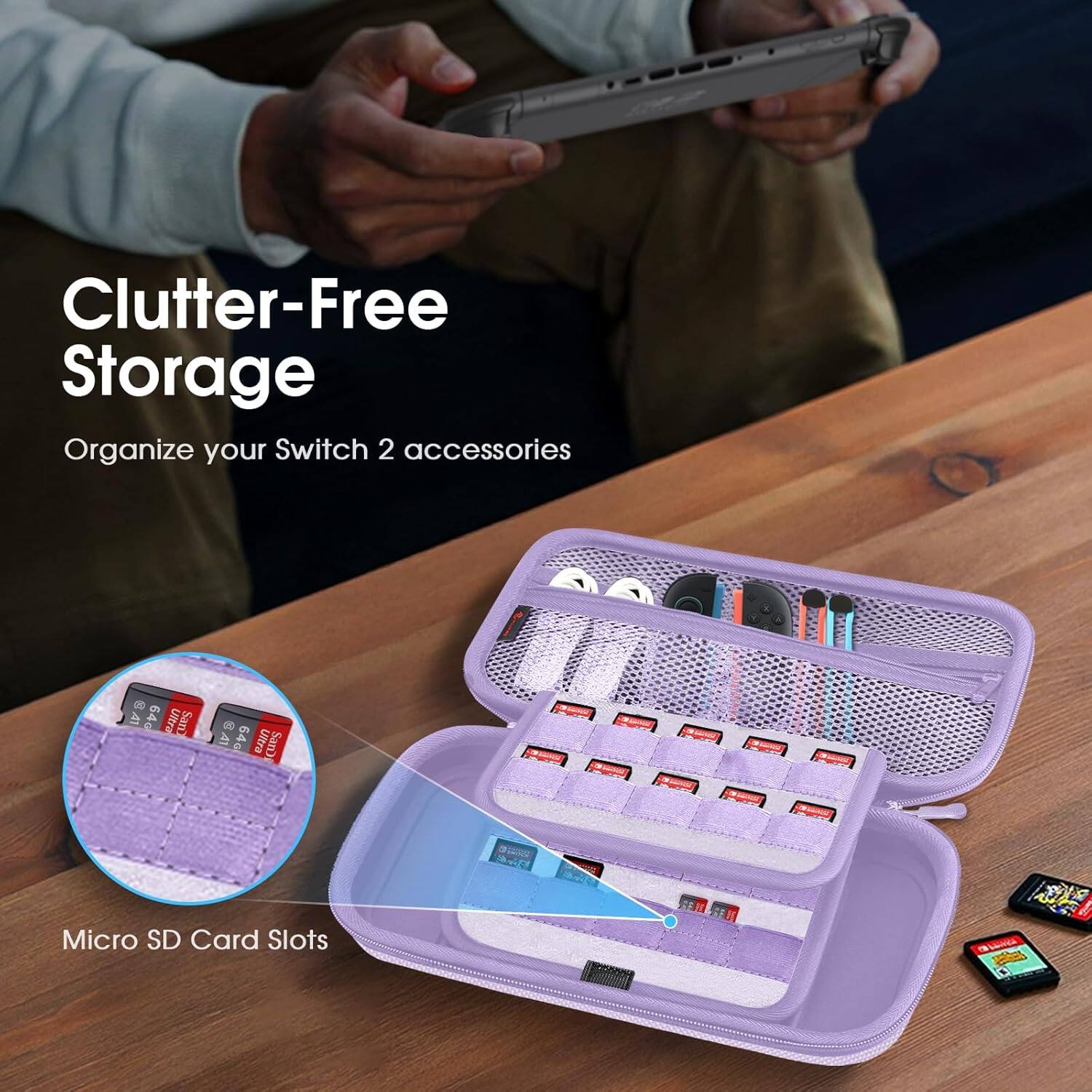 Clutter-Free Storage  
Organize your Switch 2 accessories  

A1 64G Ultra San  
RAI 64G Ultra SanD  
Micro SD Card Slots