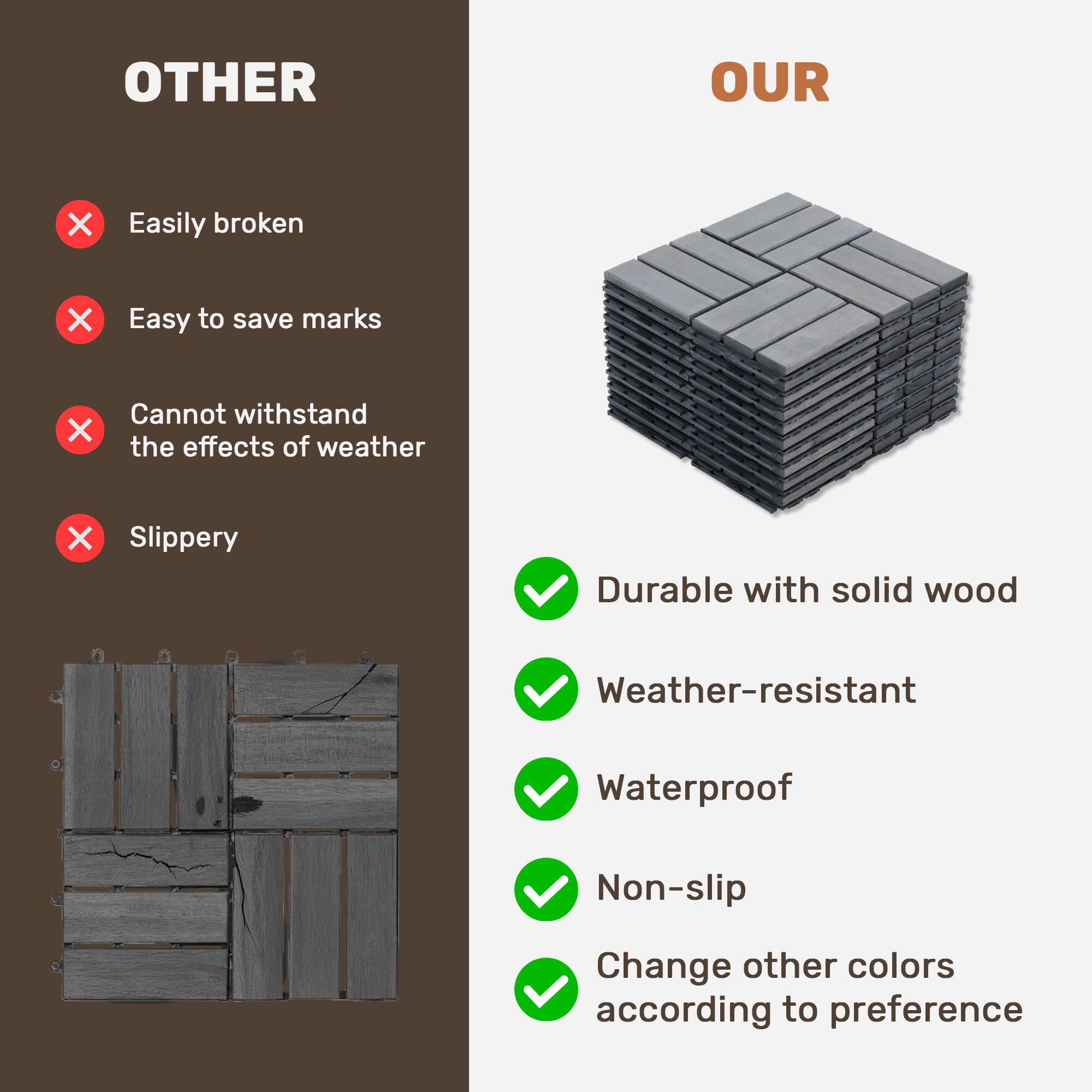 OTHER  
- Easily broken  
- Easy to save marks  
- Cannot withstand the effects of weather  
- Slippery  

OUR  
- Durable with solid wood  
- Weather-resistant  
- Waterproof  
- Non-slip  
- Change other colors according to preference