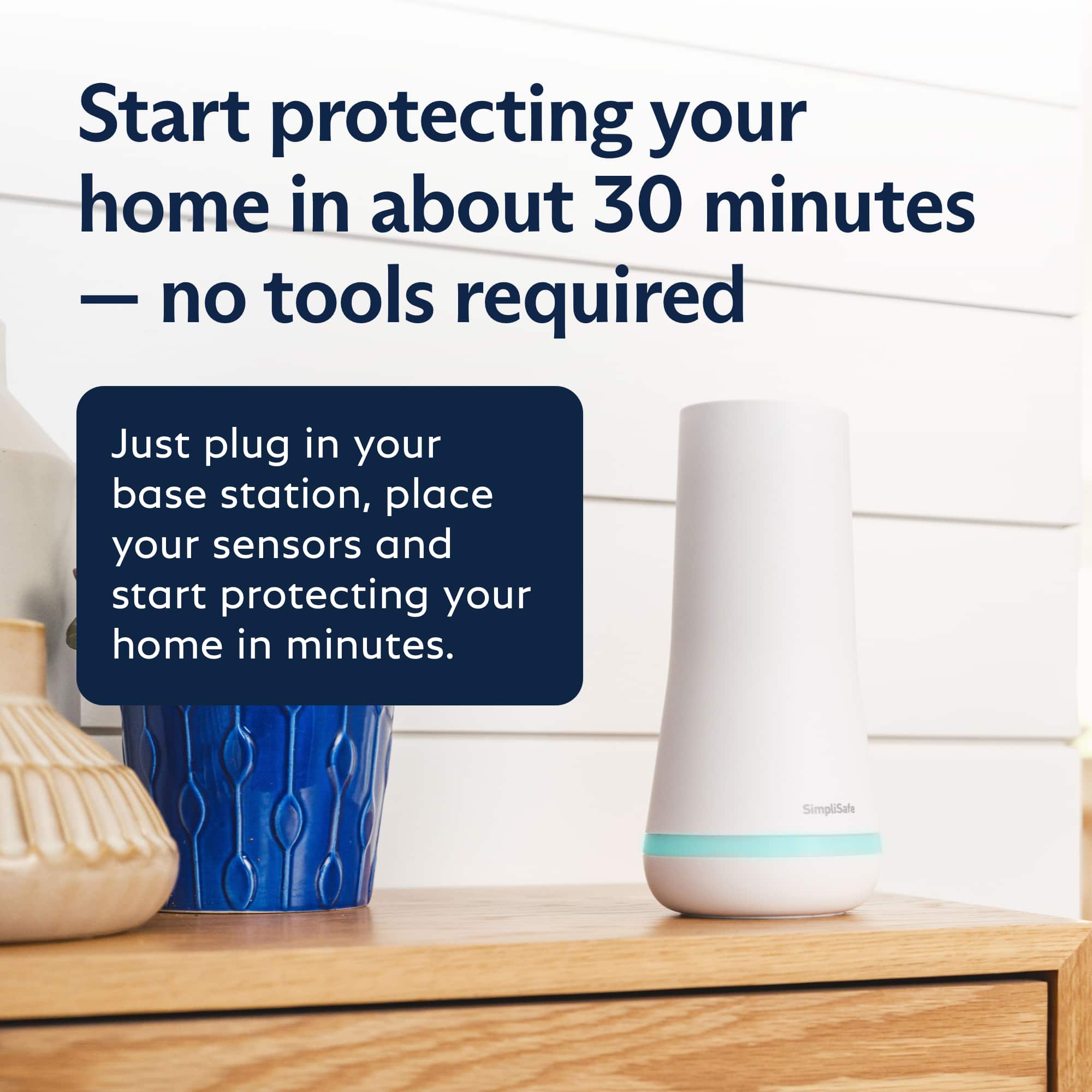 Start protecting your home in about 30 minutes - no tools required. Just plug in your base station, place your sensors, and start protecting your home in minutes. SimpliSafe.