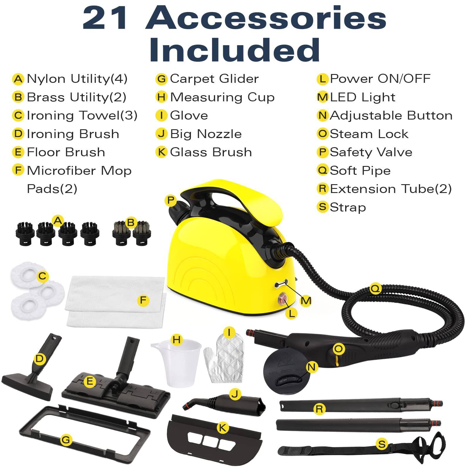 21 Accessories Included

A. Nylon Utility(4)  
B. Brass Utility(2)  
C. Ironing Towel(3)  
D. Ironing Brush  
E. Floor Brush  
F. Microfiber Mop Pads(2)  
G. Carpet Glider  
H. Measuring Cup  
I. Glove  
J. Big Nozzle  
K. Glass Brush  
L. Power ON/OFF  
M. LED Light  
N. Adjustable Button  
O. Steam Lock  
P. Safety Valve  
Q. Soft Pipe  
R. Extension Tube(2)  
S. Strap