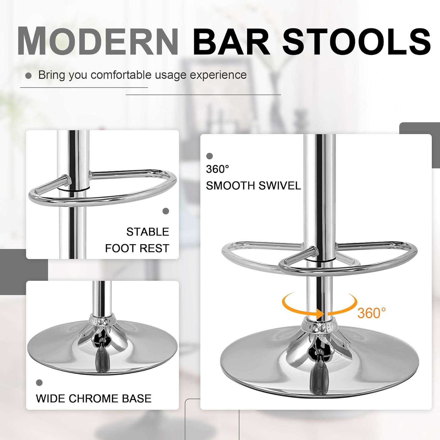 MODERN BAR STOOLS  
Bring you comfortable usage experience  

- 360° SMOOTH SWIVEL  
- STABLE FOOT REST  
- WIDE CHROME BASE