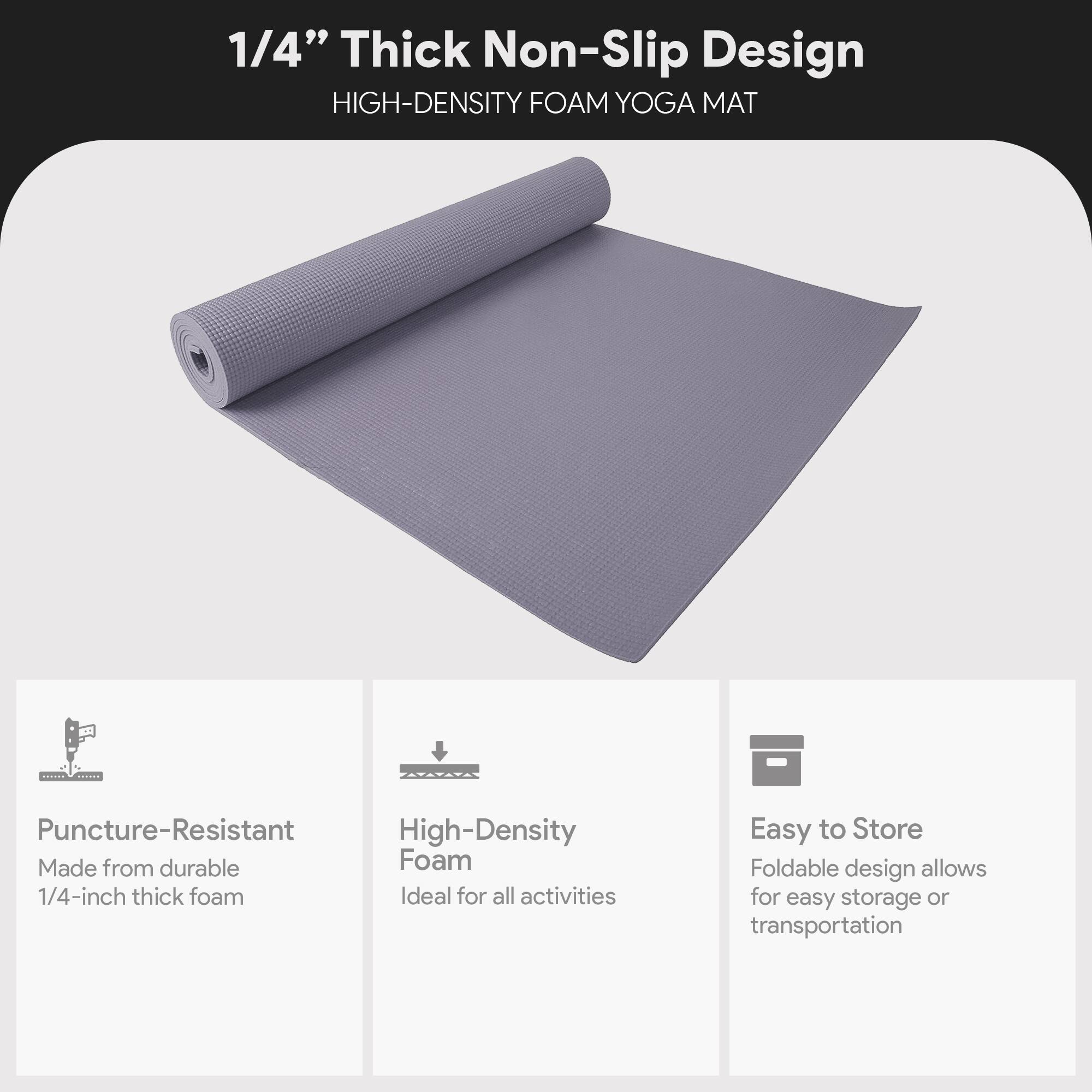 1/4" Thick Non-Slip Design  
HIGH-DENSITY FOAM YOGA MAT  

- Puncture-Resistant  
  Made from durable 1/4-inch thick foam  

- High-Density Foam  
  Ideal for all activities  

- Easy to Store  
  Foldable design allows for easy storage or transportation