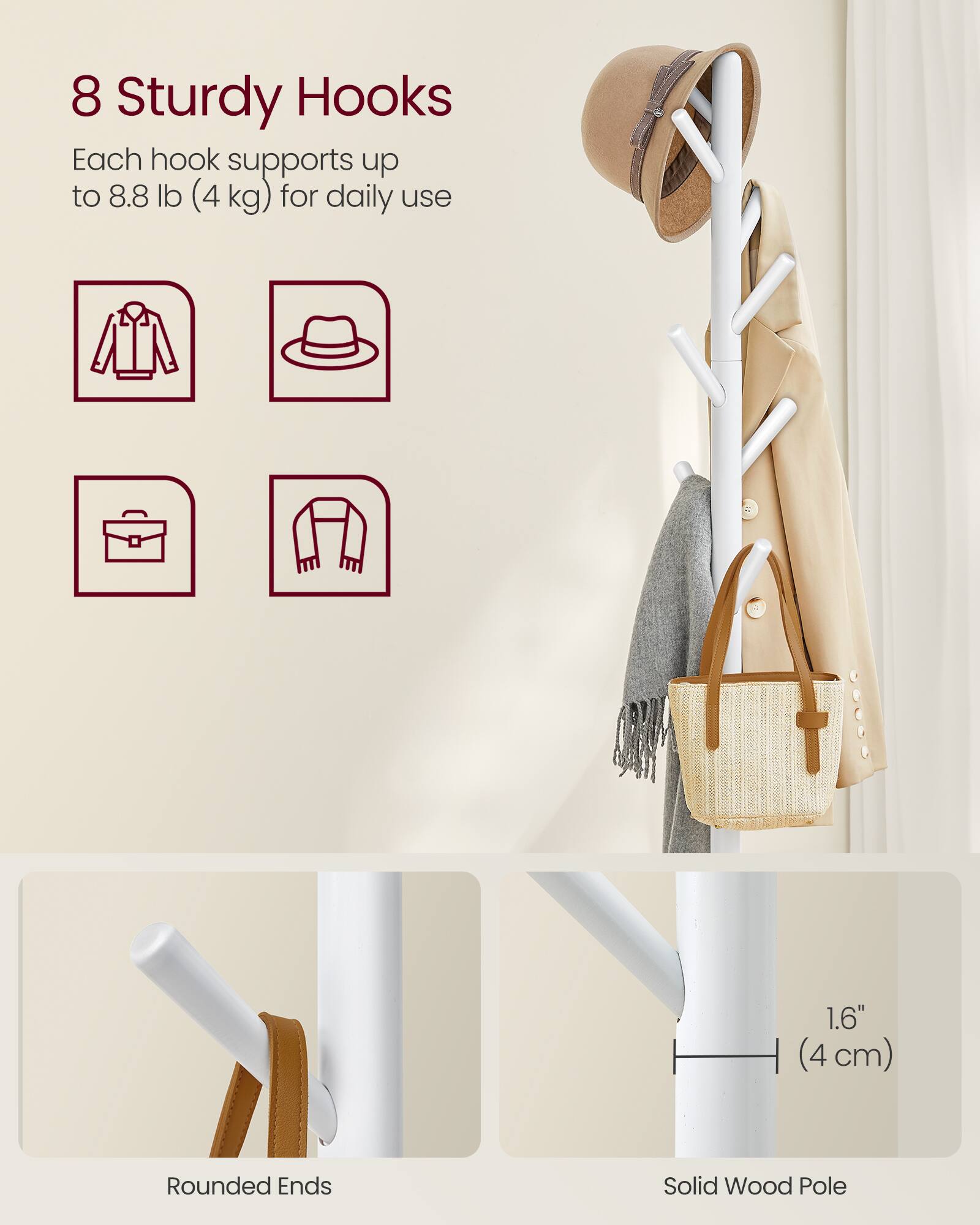 8 Sturdy Hooks  
Each hook supports up to 8.8 lb (4 kg) for daily use  

1.6" (4 cm) Rounded Ends  
Solid Wood Pole