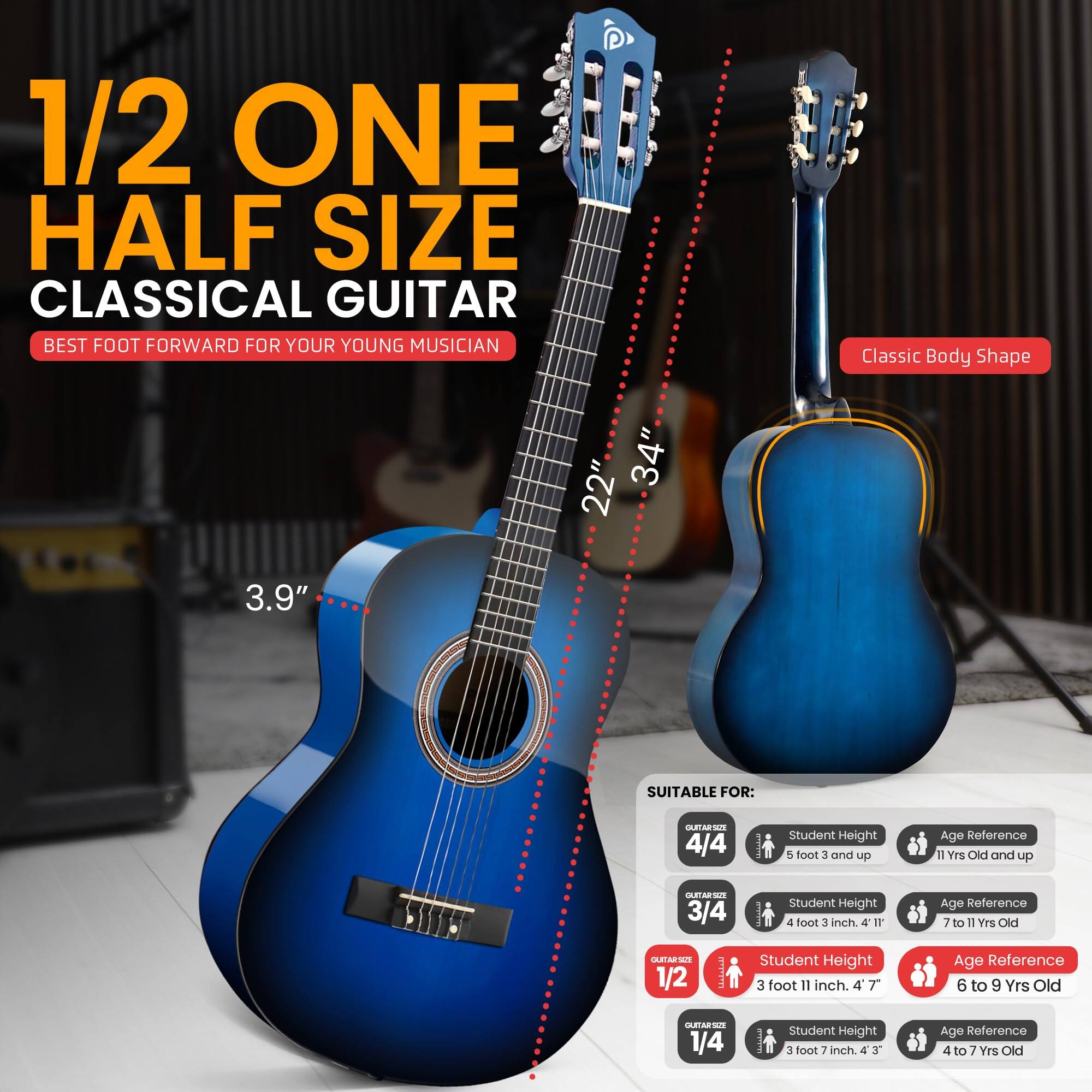 1/2 ONE HALF SIZE CLASSICAL GUITAR  
BEST FOOT FORWARD FOR YOUR YOUNG MUSICIAN  

Classic Body Shape  
22" 34" 3.9"  

SUITABLE FOR:  
- 4/4: Student Height 5'0" 3" and up, Age Reference 11 Yrs Old and up  
- 3/4: Student Height 4'0" 3", Age Reference 7 to 11 Yrs Old  
- 1/2: Student Height 3'11" 4'7", Age Reference 6 to 9 Yrs Old  
- 1/4: Student Height 3'0" 4'3", Age Reference 4 to 7 Yrs Old