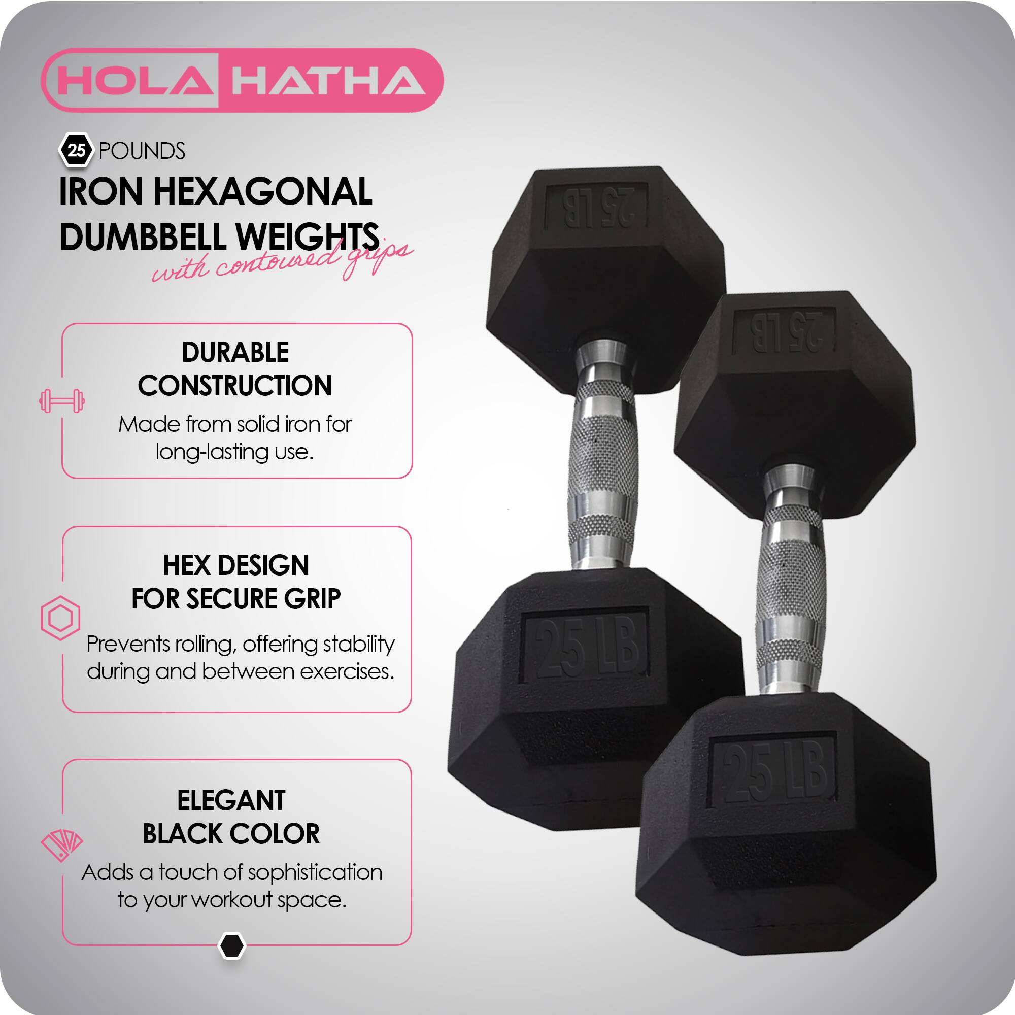 HOLA HATHA  
25 POUNDS IRON HEXAGONAL DUMBBELL WEIGHTS with contoured grips  

DURABLE CONSTRUCTION  
Made from solid iron for long-lasting use.  

HEX DESIGN FOR SECURE GRIP  
Prevents rolling, offering stability during and between exercises.  

ELEGANT BLACK COLOR  
Adds a touch of sophistication to your workout space.  

25 LB