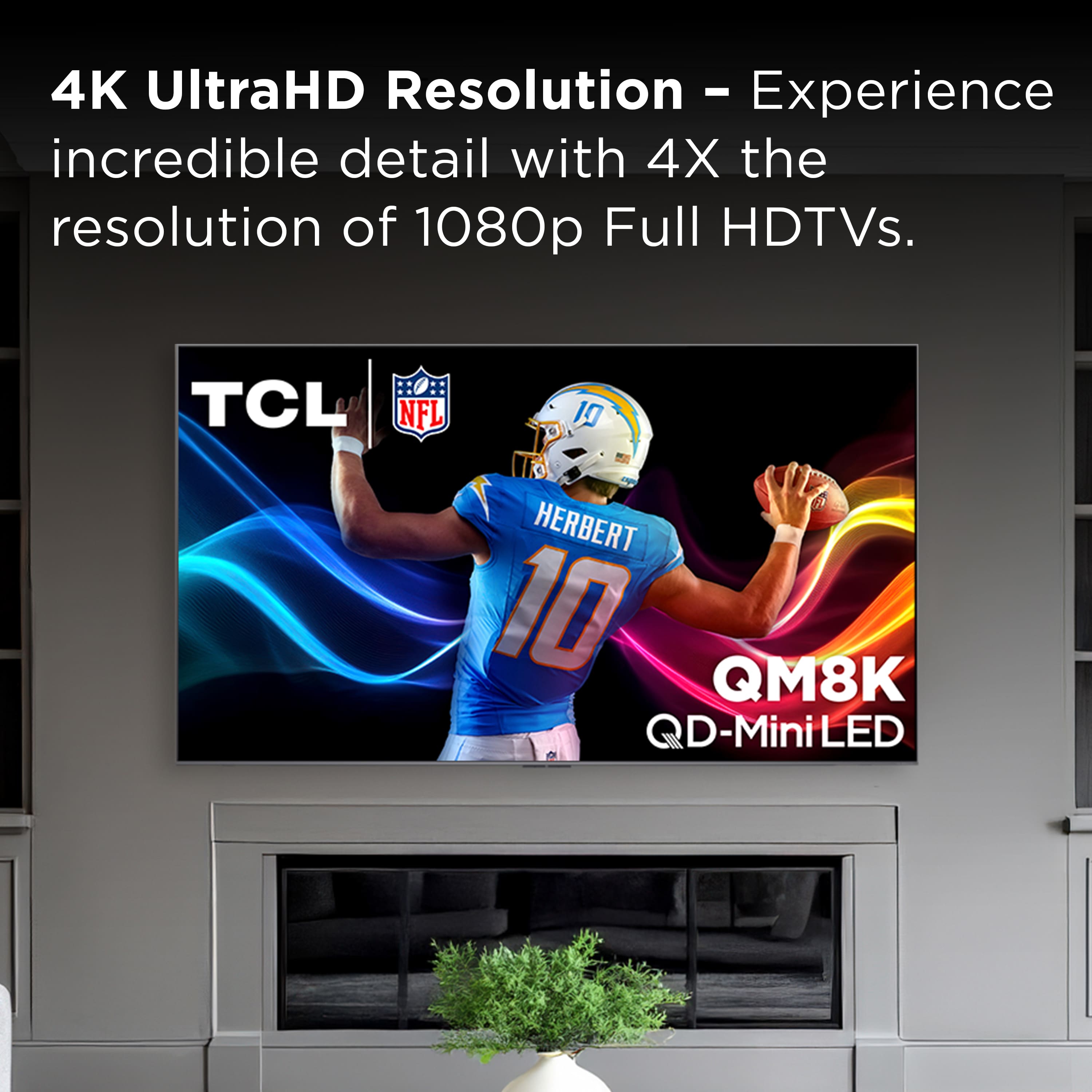 4K UltraHD Resolution - Experience - incredible detail with 4X the resolution of 1080p Full HDTVs. TCL NFL 10 HERBERT 10 QM8K QD-Mini LED.