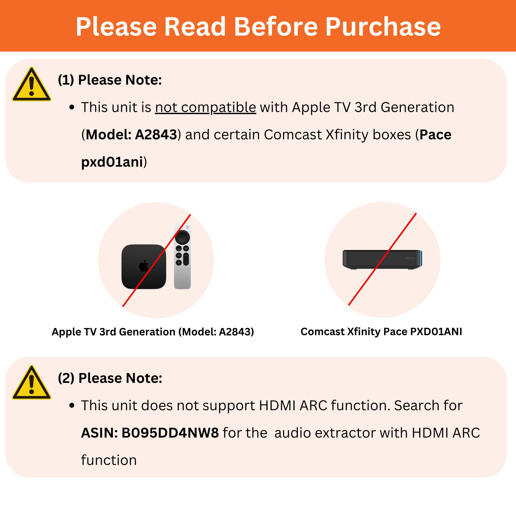 Please Read Before Purchase

(1) Please Note:
- This unit is not compatible with Apple TV 3rd Generation (Model: A2843) and certain Comcast Xfinity boxes (Pace pxd01ani)

(2) Please Note:
- This unit does not support HDMI ARC function. Search for ASIN: B095DD4NW8 for the audio extractor with HDMI ARC function