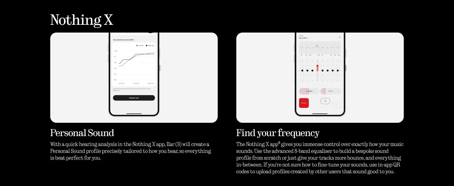 Nothing X

Personal Sound

With a quick hearing analysis in the Nothing X app, Ear (3) will create a Personal Sound profile precisely tailored to how you hear, so everything is beat perfect for you.

Find your frequency

The Nothing X app gives you immense control over exactly how your music sounds. Use the advanced 8-band equaliser to build a bespoke sound profile from scratch or just give your tracks more bounce, and everything in-between. If you're not sure how to fine-tune your sounds, use in-app QR codes to upload profiles created by other users that sound good to you.
