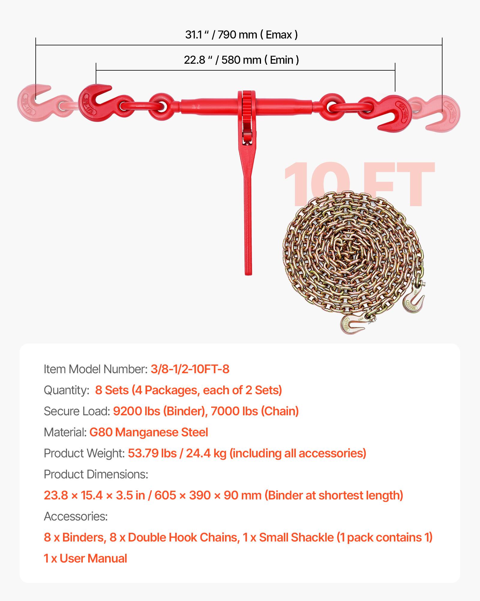 31.1" / 790 mm (Emax)  
22.8" / 580 mm (Emin)  

Item Model Number: 3/8-1/2-10FT-8  
Quantity: 8 Sets (4 Packages, each of 2 Sets)  
Secure Load: 9200 lbs (Binder), 7000 lbs (Chain)  
Material: G80 Manganese Steel  
Product Weight: 53.79 lbs / 24.4 kg (including all accessories)  
Product Dimensions: 23.8 x 15.4 x 3.5 in / 605 x 390 x 90 mm (Binder at shortest length)  

Accessories:  
8 x Binders, 8 x Double Hook Chains, 1 x Small Shackle (1 pack contains 1)  
1 x User Manual