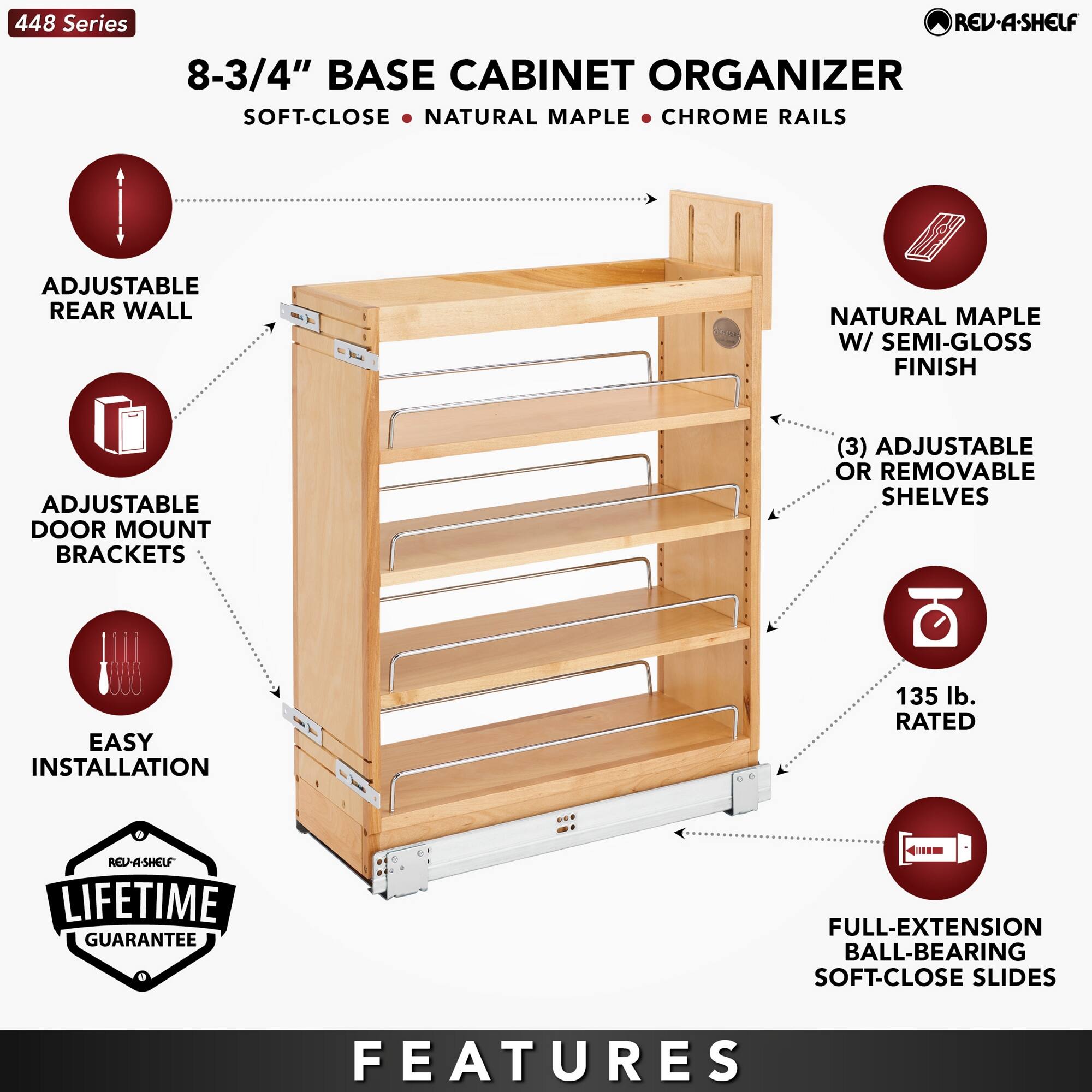 448 Series

8-3/4" BASE CABINET ORGANIZER  
SOFT-CLOSE • NATURAL MAPLE • CHROME RAILS

- ADJUSTABLE REAR WALL
- ADJUSTABLE DOOR MOUNT BRACKETS
- EASY INSTALLATION
- NATURAL MAPLE W/ SEMI-GLOSS FINISH
- (3) ADJUSTABLE OR REMOVABLE SHELVES
- 135 lb. RATED
- FULL-EXTENSION BALL-BEARING SOFT-CLOSE SLIDES

LIFETIME GUARANTEE

FEATURES