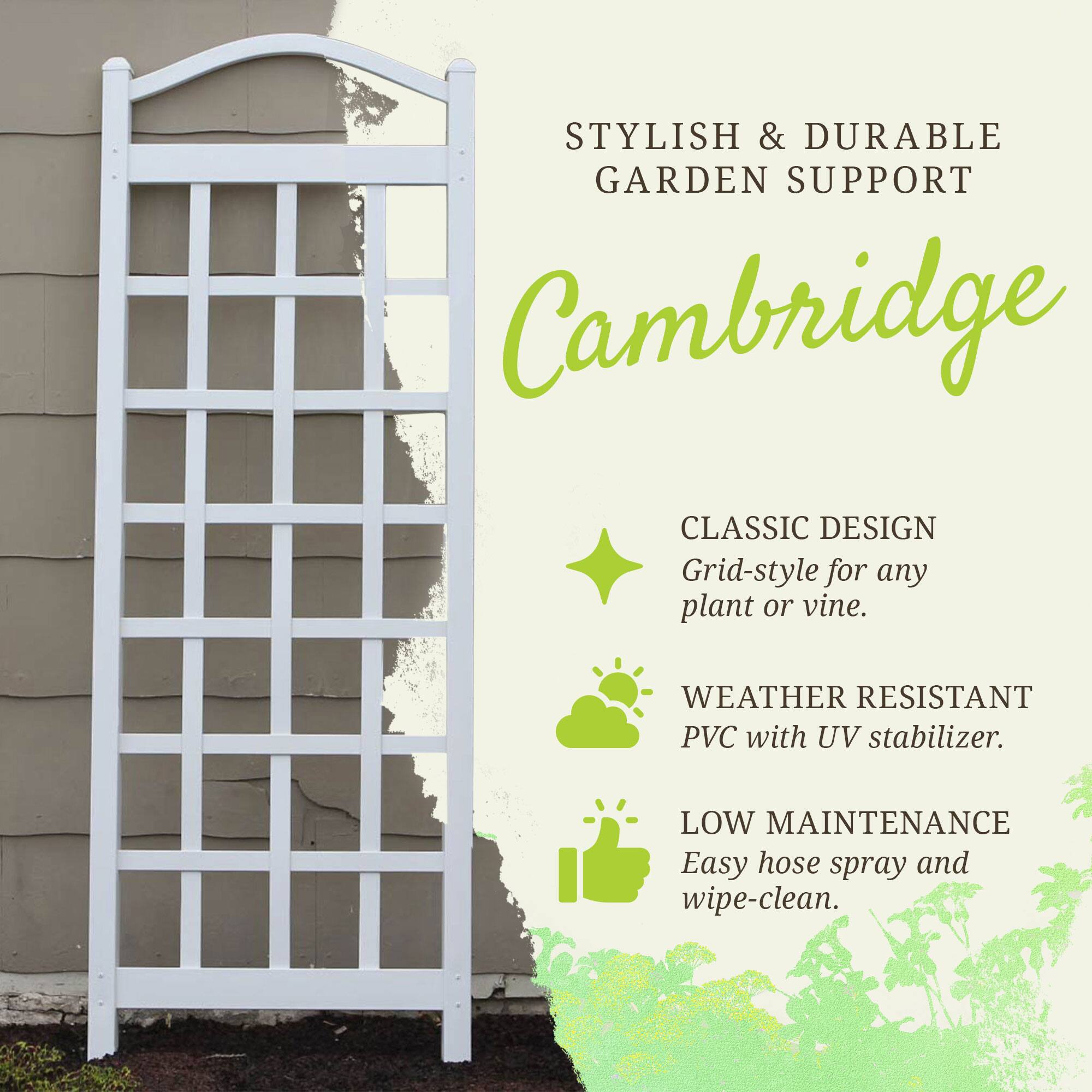 STYLISH & DURABLE GARDEN SUPPORT

Cambridge

CLASSIC DESIGN
Grid-style for any plant or vine.

WEATHER RESISTANT
PVC with UV stabilizer.

LOW MAINTENANCE
Easy hose spray and wipe-clean.