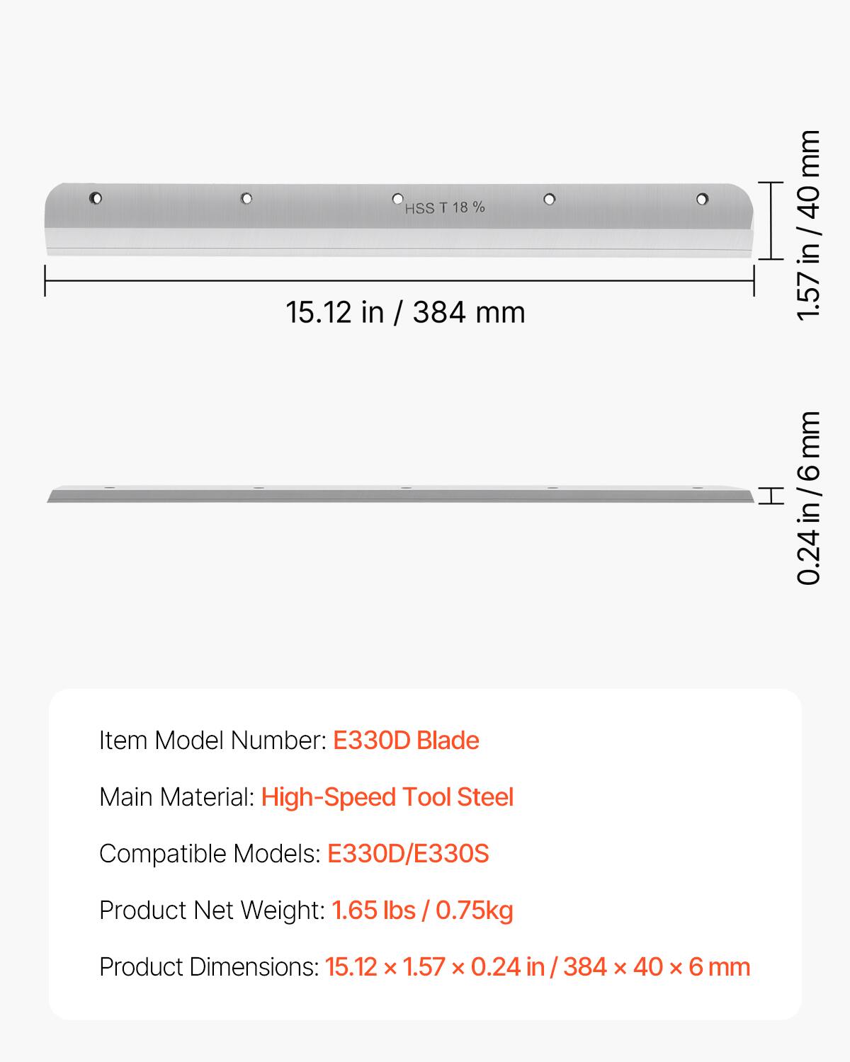 15.12 in HSS T 18 % / 384 mm  
1.57 mm  
0.24 in/6 mm  

Item Model Number: E330D Blade  
Main Material: High-Speed Tool Steel  
Compatible Models: E330D/E330S  
Product Net Weight: 1.65 lbs / 0.75kg  
Product Dimensions: 15.12 x 1.57 x 0.24 in / 384 x 40 x 6 mm