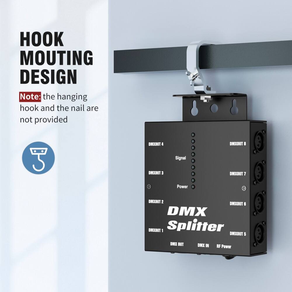 HOOK MOUTING DESIGN

Note: the hanging hook and the nail are not provided

DMX Splitter

DMX OUT 1
DMX OUT 2
DMX OUT 3
DMX OUT 4
DMX OUT 5
DMX OUT 6
DMX OUT 7
DMX OUT 8

DMX IN
RF Power

Signal
Power