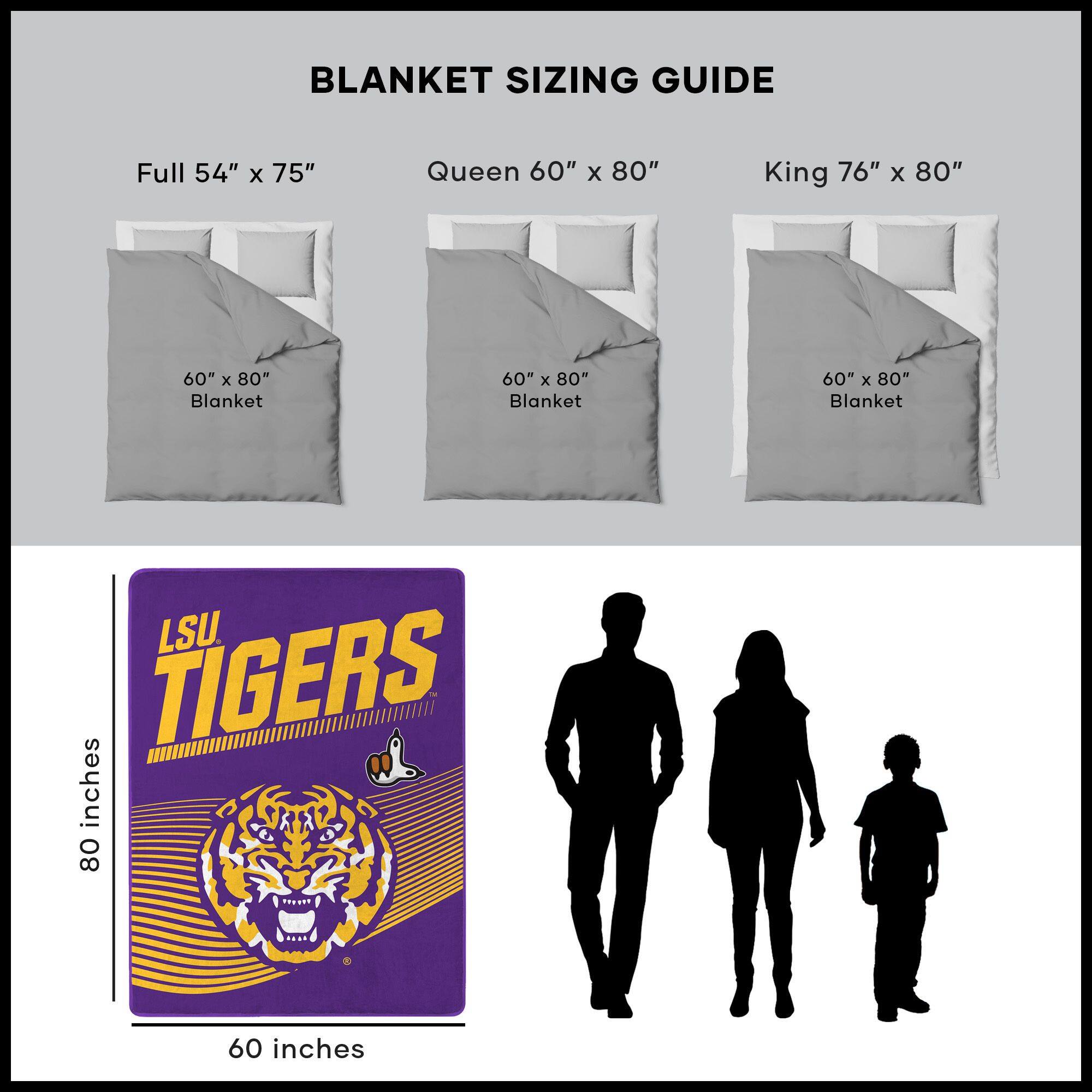BLANKET SIZING GUIDE

Full 54" x 75"  
Queen 60" x 80"  
King 76" x 80"  

60" x 80" Blanket  
60" x 80" Blanket  
60" x 80" Blanket  

LSU TIGERS  
60 inches  
80 inches