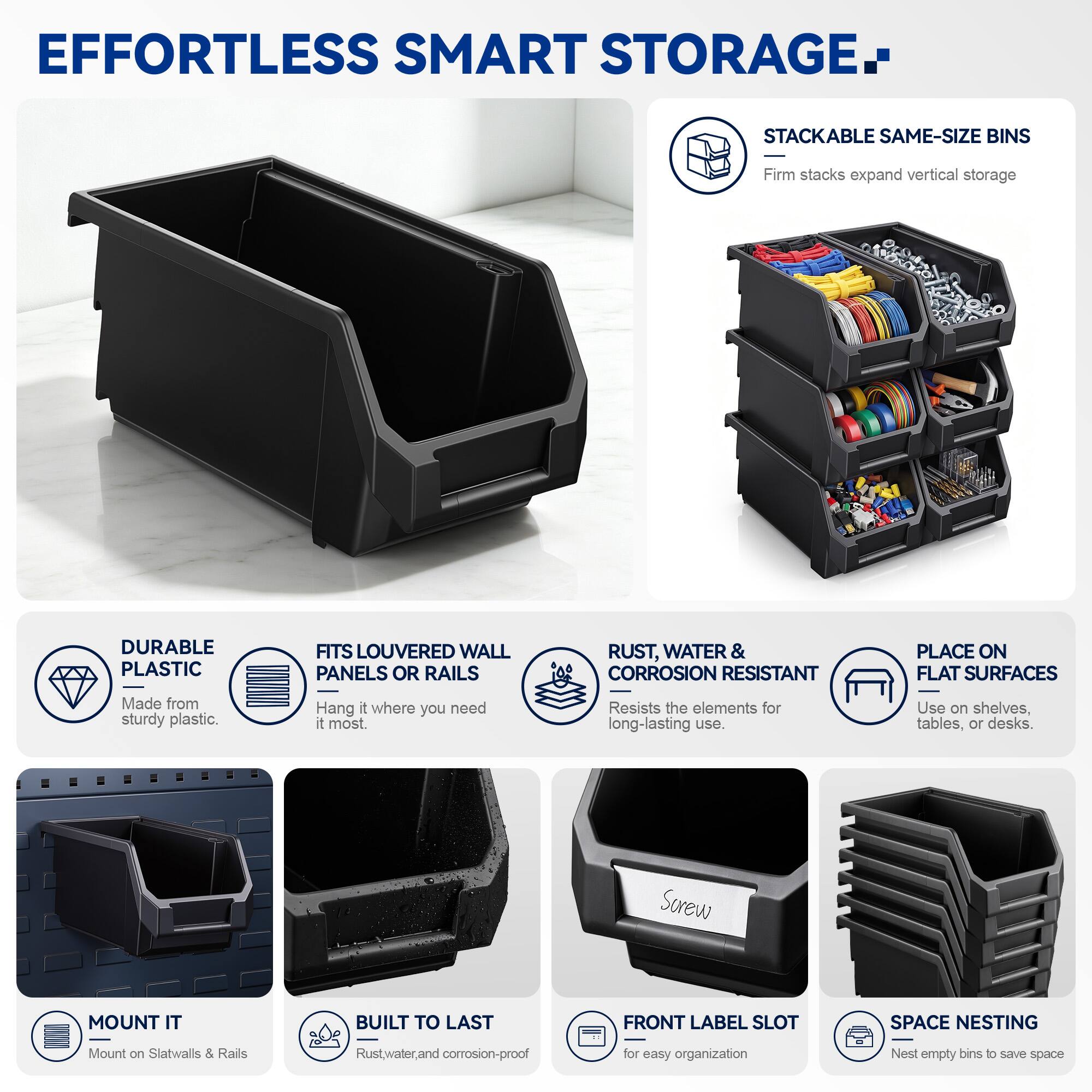 EFFORTLESS SMART STORAGE

STACKABLE SAME-SIZE BINS
Firm stacks expand vertical storage

DURABLE PLASTIC
Made from sturdy plastic

FITS LOUVERED WALL PANELS OR RAILS
Hang it where you need it most

RUST, WATER & CORROSION RESISTANT
Resists the elements for long-lasting use

PLACE ON FLAT SURFACES
Use on shelves, tables, or desks

MOUNT IT
Mount on Slatwalls & Rails

BUILT TO LAST
Rust, water, and corrosion-proof

FRONT LABEL SLOT
for easy organization

SPACE NESTING
Nest empty bins to save space
