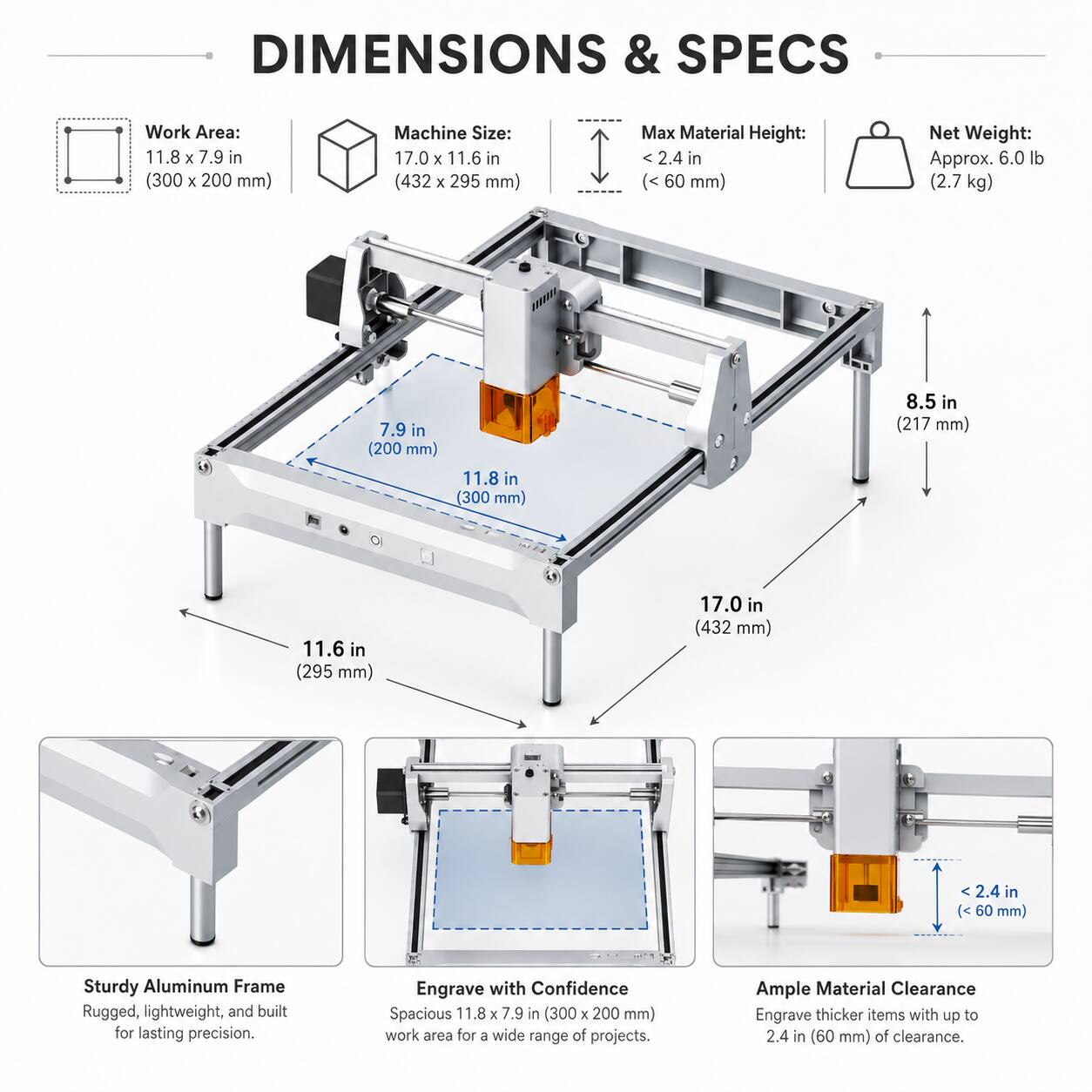 DIMENSIONS & SPECS

Work Area: 11.8 x 7.9 in (300 x 200 mm)

Machine Size: 17.0 x 11.6 in (432 x 295 mm)

Max Material Height: < 2.4 in (< 60 mm)

Net Weight: Approx. 6.0 lb (2.7 kg)

Sturdy Aluminum Frame
Rugged, lightweight, and built for lasting precision.

Engrave with Confidence
Spacious 11.8 x 7.9 in (300 x 200 mm) work area for a wide range of projects.

Ample Material Clearance
Engrave thicker items with up to 2.4 in (60 mm) of clearance.