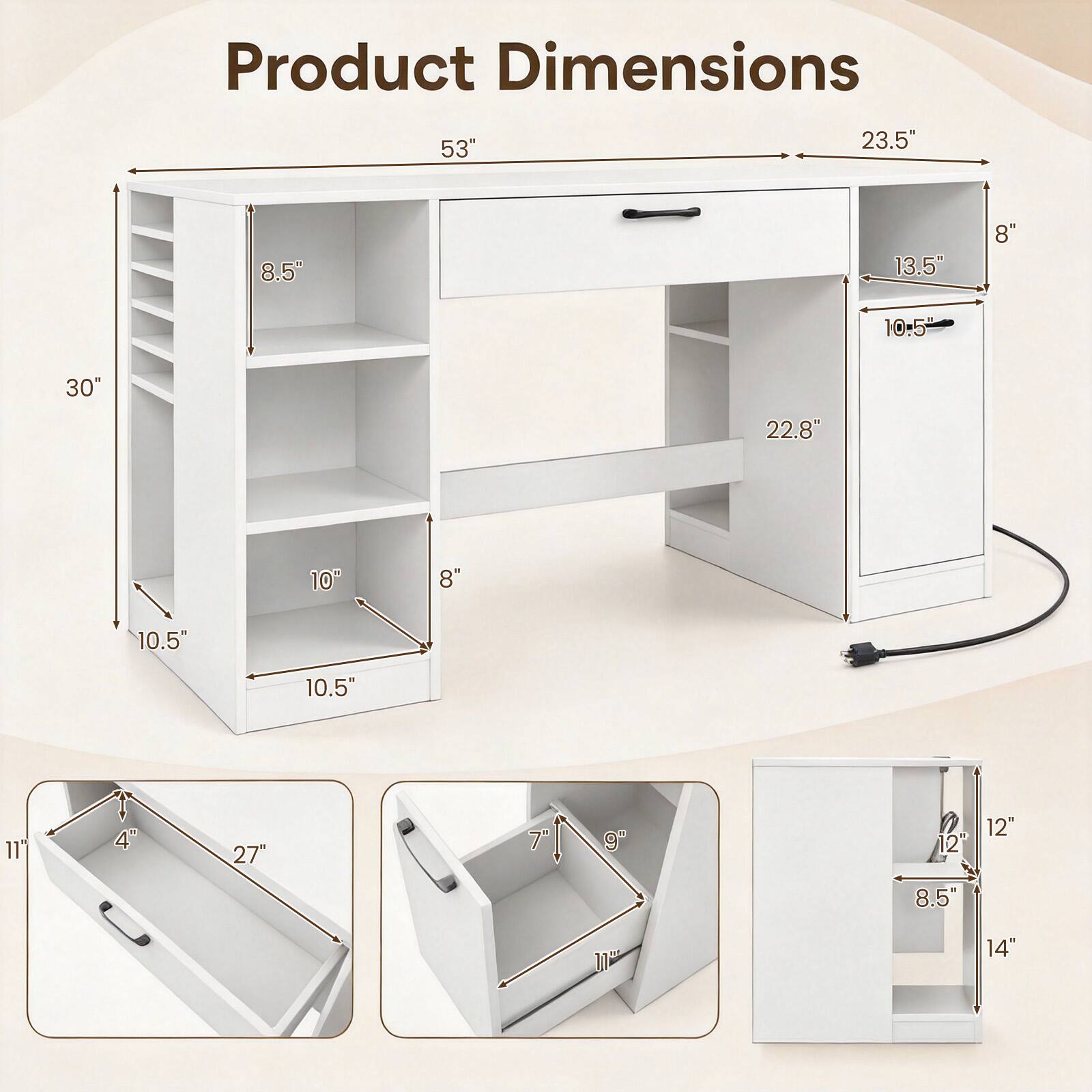 Product Dimensions

53"
23.5"
8.5"
13.5"
8"
10.5"
30"
22.8"
10"
8"
10.5"
10.5"
11"
4"
27"
9"
12" 12"
8.5"
11"
14"