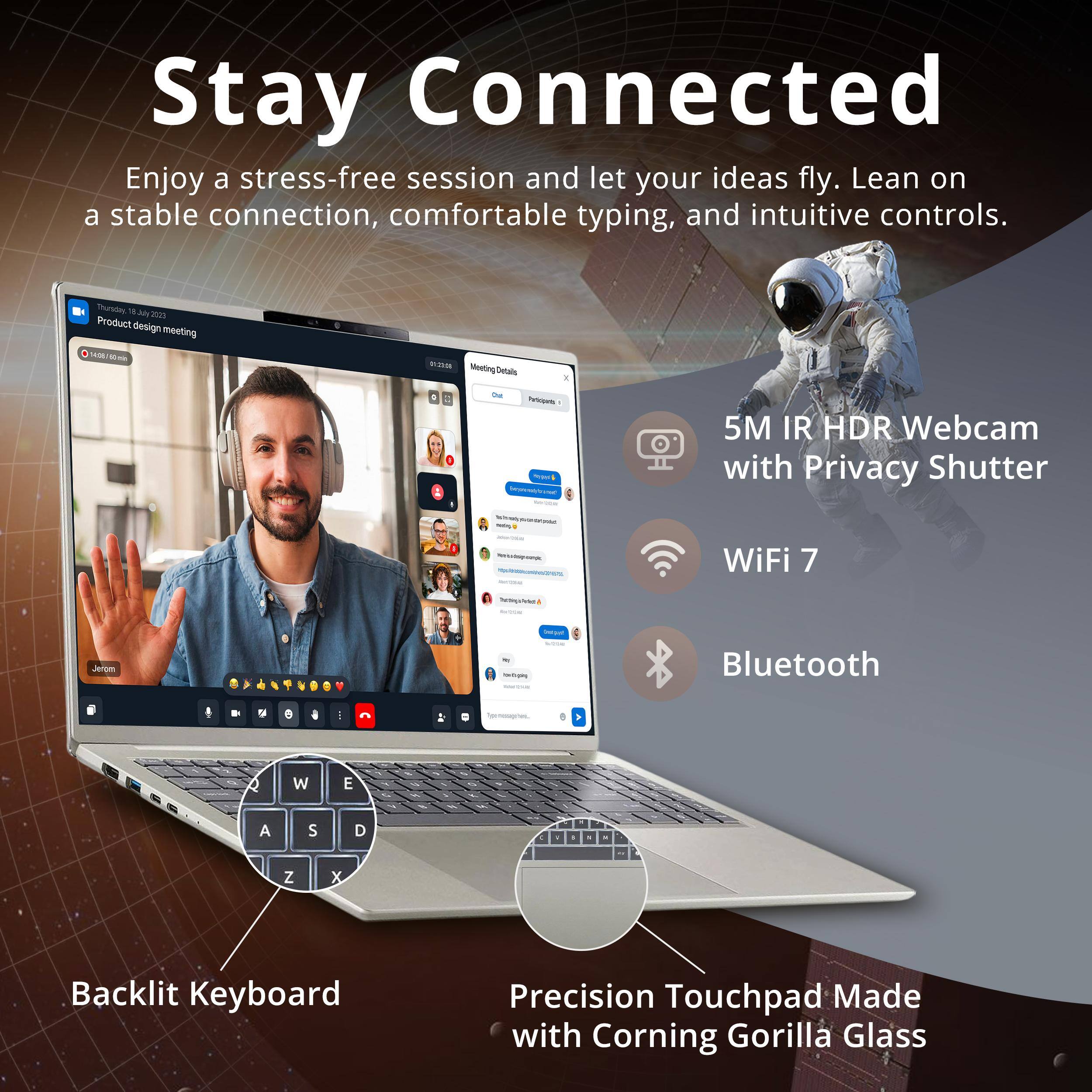 Stay Connected  
Enjoy a stress-free session and let your ideas fly. Lean on a stable connection, comfortable typing, and intuitive controls.  

Sturkdes .Aly 3000  
Product design meeting 0/ - -Ea Moeting Detais 1 - ns - -o - 5M IR HDR Webcam with Privacy Shutter I - WiFi 7 NEI mral - - Bluetooth   0  - - 4 W E A S D Z x Backlit Keyboard Precision Touchpad Made with Corning Gorilla Glass