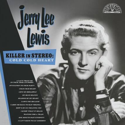Jerry Lee Lewis
KILLER IN STEREO: COLD COLD HEART
I CAN'T TRUST ME (IN YOUR ARMS ANYMORE)
INVITATION TO YOUR PARTY
COLD COLD HEART
LOVE ON BROADWAY
MY BLUE HEAVEN
SEASONS OF MY HEART
I LOVE YOU BECAUSE
CARRY ME BACK TO OLD VIRGINIA
HOW'S MY X TREATING YOU
I KNOW WHAT IT MEANS
WAITING FOR A TRAIN
ONE MINUTE PAST ETERNITY
I CAN'T SEEM TO SAY GOODBYE