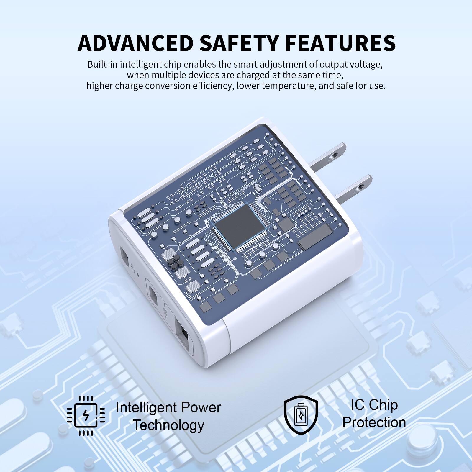 ADVANCED SAFETY FEATURES

Built-in intelligent chip enables the smart adjustment of output voltage, when multiple devices are charged at the same time, higher charge conversion efficiency, lower temperature, and safe for use.

Intelligent Power Technology

IC Chip Protection