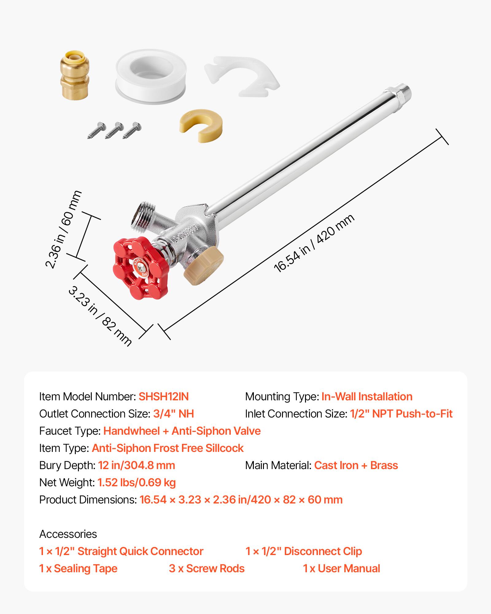 mm 60 I in 2.36 3 3.23 in 82 mm I 420 in 16.54

Item Model Number: SHSH12IN  
Mounting Type: In-Wall Installation  
Outlet Connection Size: 3/4" NH  
Inlet Connection Size: 1/2" NPT Push-to-Fit  
Faucet Type: Handwheel + Anti-Siphon Valve  
Item Type: Anti-Siphon Frost Free Sillcock  
Bury Depth: 12 in/304.8 mm  
Main Material: Cast Iron + Brass  
Net Weight: 1.52 lbs/0.69 kg  
Product Dimensions: 16.54 x 3.23 x 2.36 in/420 x 82 x 60 mm  

Accessories  
1 x 1/2" Straight Quick Connector  
1 x 1/2" Disconnect Clip  
Sealing Tape  
3 x Screw Rods  
1 x User Manual