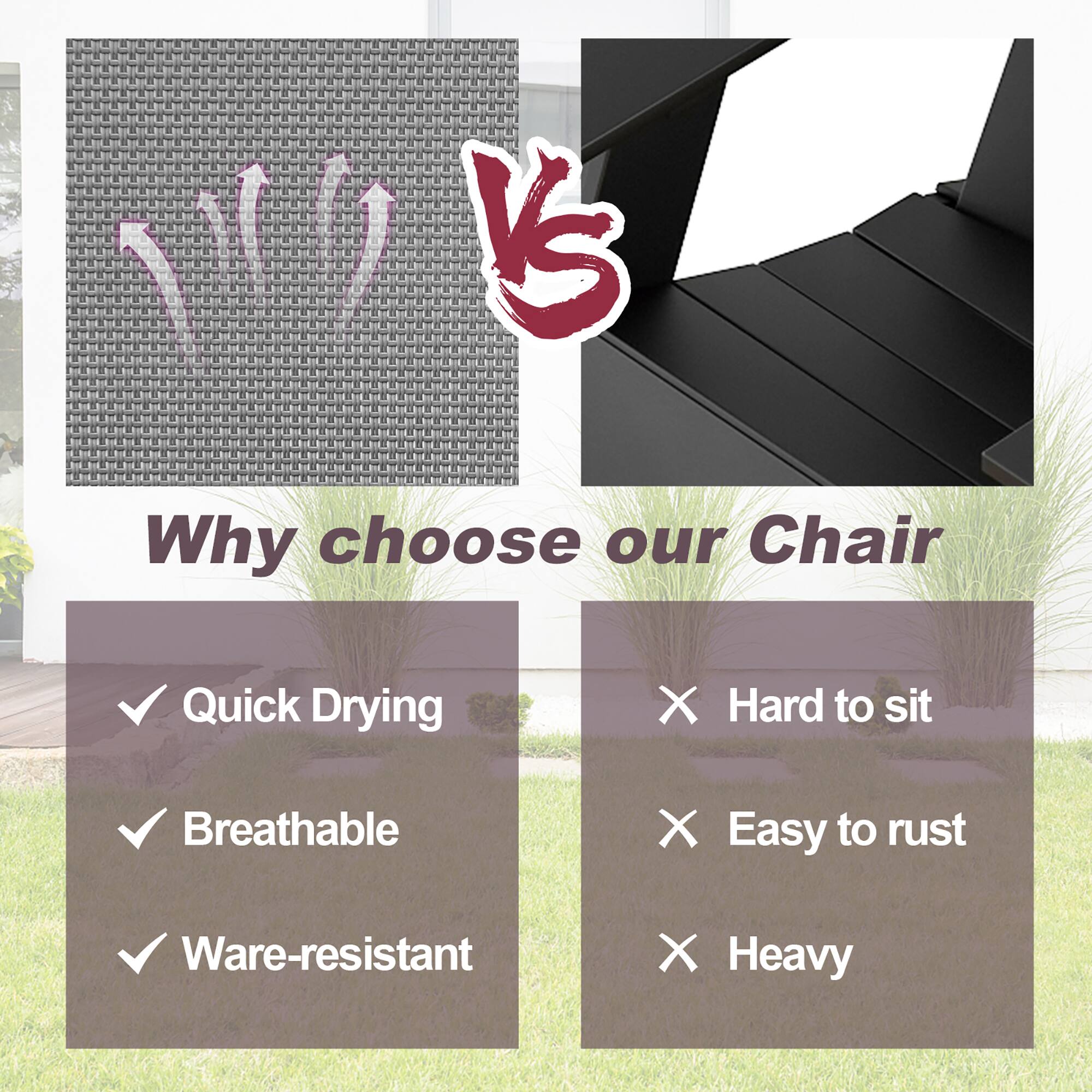 Why choose our Chair

✓ Quick Drying  
✓ Breathable  
✓ Ware-resistant  

VS  

✗ Hard to sit  
✗ Easy to rust  
✗ Heavy