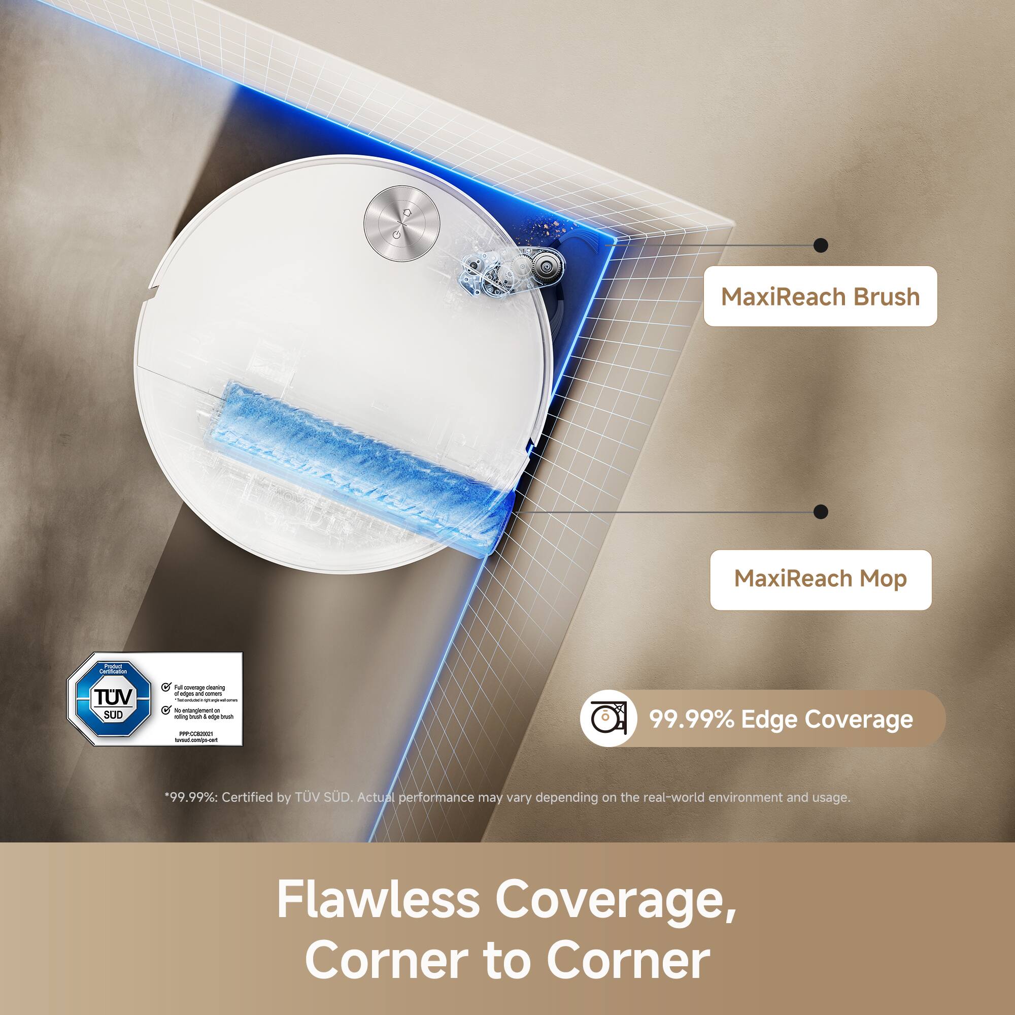 MaxiReach Brush  
MaxiReach Mo I  
TUV SUD  
99.99% Edge Coverage  
Certified by TUV SUD  
Actual performance may vary depending on the real-world environment and usage  
Flawless Coverage, Corner to Corner
