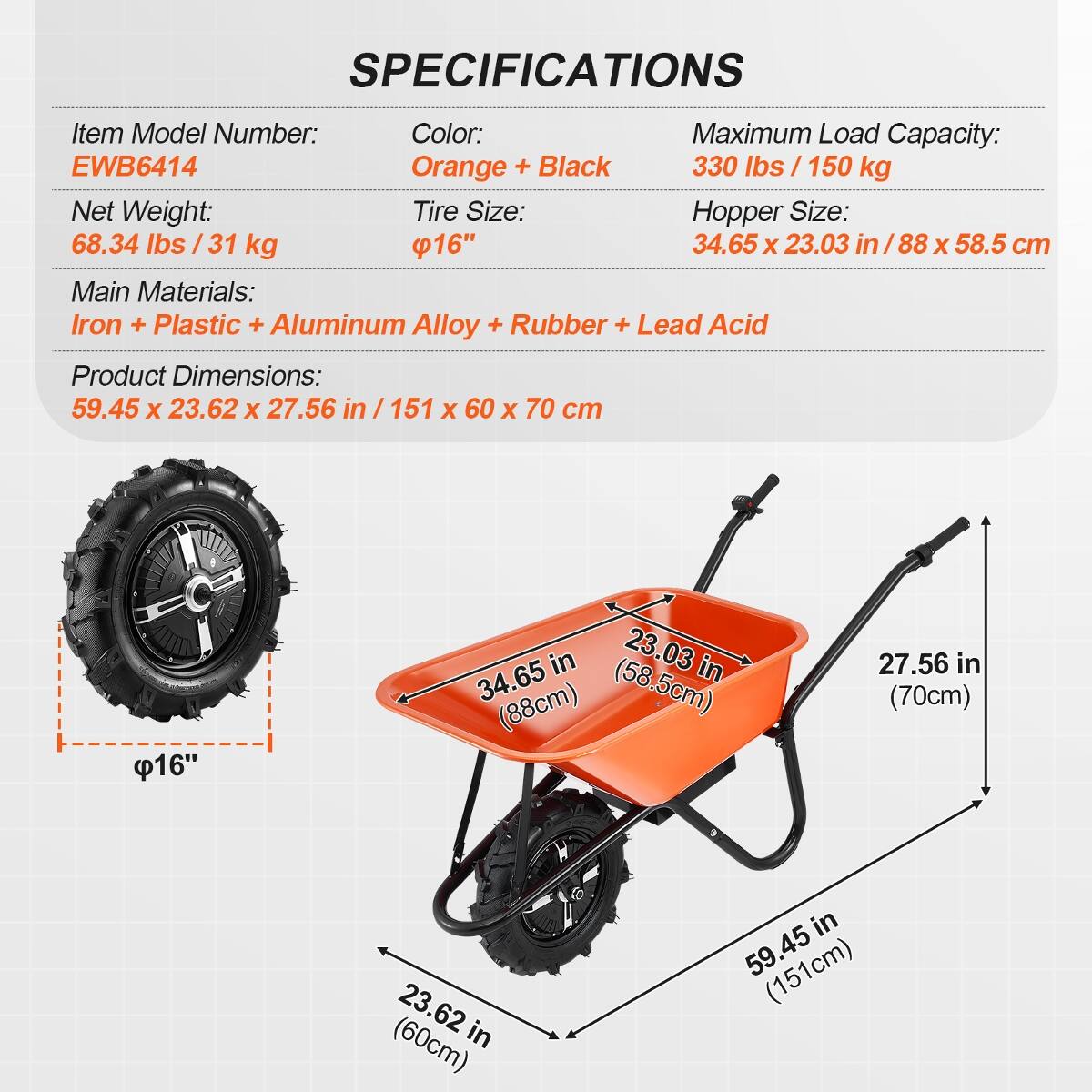 SPECIFICATIONS

- Item Model Number: EWB6414
- Color: Orange + Black
- Maximum Load Capacity: 330 lbs / 150 kg
- Net Weight: 68.34 lbs / 31 kg
- Tire Size: 16"
- Hopper Size: 34.65 x 23.03 in / 88 x 58.5 cm
- Main Materials: Iron + Plastic + Aluminum Alloy + Rubber + Lead Acid
- Product Dimensions: 59.45 x 23.62 x 27.56 in / 151 x 60 x 70 cm