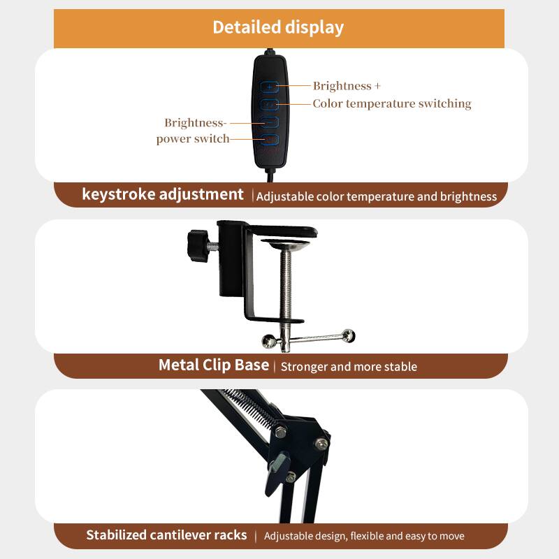 Detailed display

- Brightness- power switch
- Brightness +
- Color temperature switching

Keystroke adjustment | Adjustable color temperature and brightness

Metal Clip Base | Stronger and more stable

Stabilized cantilever racks | Adjustable design, flexible and easy to move