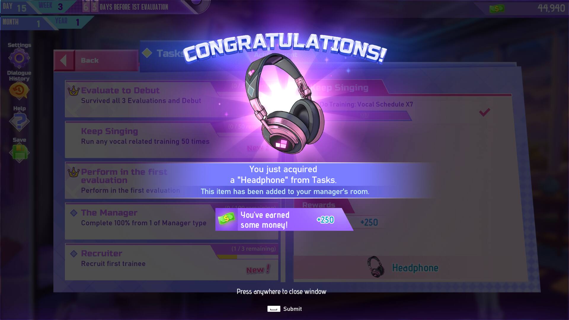 DAY 15  
WEEK 3  
3 DAYS BEFORE 1ST EVALUATION  

MONTH 1  
YEAR 1  

CONGRATULATIONS!  

Task  
- Evaluate to Debut: Survived all 3 Evaluations and Debut  
- Keep Singing: Run any vocal related training 50 times  
- Perform in the first evaluation: Perform in the first evaluation  
- The Manager: Complete 100% from 1 of Manager type  
- Recruiter: Recruit first trainee  

You just acquired a "Headphone" from Tasks. This item has been added to your manager's room.  

Rewards  
- You've earned some money! +250 +250  

Press anywhere to close window  
Submit