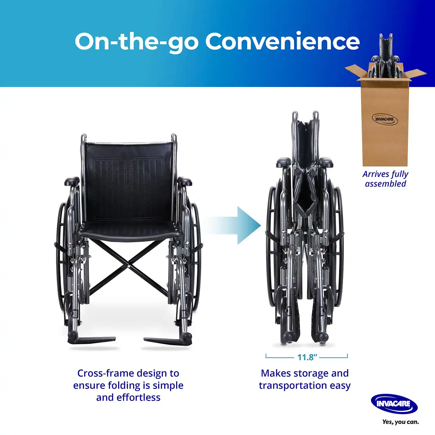 On-the-go Convenience

- Cross-frame design to ensure folding is simple and effortless
- Arrives fully assembled
- 11.8" Makes storage and transportation easy

INVACARE
Yes, you can.