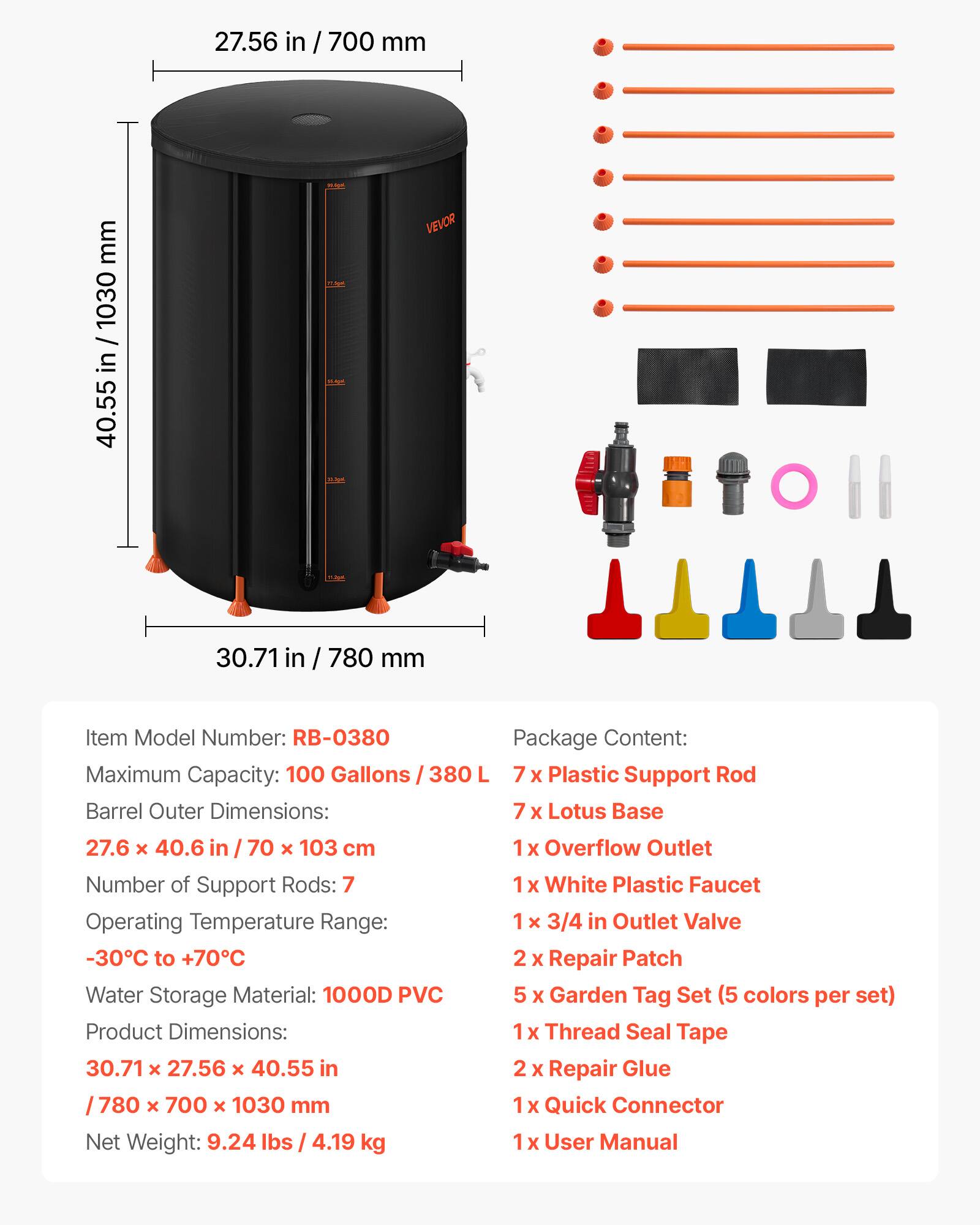 27.56 in / 700 mm  
40.55 in / 1030 mm  
30.71 in / 780 mm  

Item Model Number: RB-0380  

Package Content:  
- 7 x Plastic Support Rod  
- 7 x Lotus Base  
- 1 x Overflow Outlet  
- 1 x White Plastic Faucet  
- 1 x 3/4 in Outlet Valve  
- 2 x Repair Patch  
- 5 x Garden Tag Set (5 colors per set)  
- 1 x Thread Seal Tape  
- 2 x Repair Glue  
- 1 x Quick Connector  
- 1 x User Manual  

Maximum Capacity: 100 Gallons / 380 L  

Barrel Outer Dimensions: 27.6 x 40.6 in / 70 x 103 cm  

Number of Support Rods: 7  

Operating Temperature Range: -30°C to +70°C  

Water Storage Material: 1000D PVC  

Product Dimensions: 30.71 x 27.56 x 40.55 in / 78