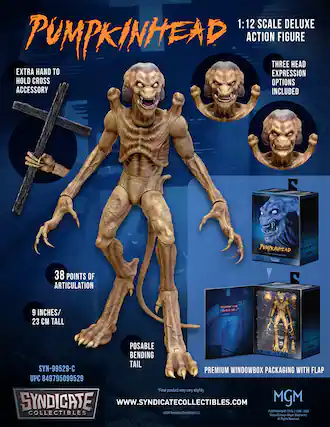 1:12 SCALE DELUXE PUMPKINHEAD ACTION FIGURE
THREE HEAD EXPRESSION OPTIONS INCLUDED
EXTRA HAND TO HOLD CROSS ACCESSORY
38 POINTS OF ARTICULATION
9 INCHES / 23 CM TALL
POSABLE BENDING TAIL
PREMIUM WINDOWBOX PACKAGING WITH FLAP
SYN-99529-C
UPC 849795099529
"Nothing can call it off..."
SYNDICATE COLLECTIBLES
WWW.SYNDICATECOLLECTIBLES.COM
MGM
PUMPKINHEAD TM & © 1988-2024 Metro-Goldwyn-Mayer Studios Inc. All Rights Reserved.
*Final product may vary slightly.
