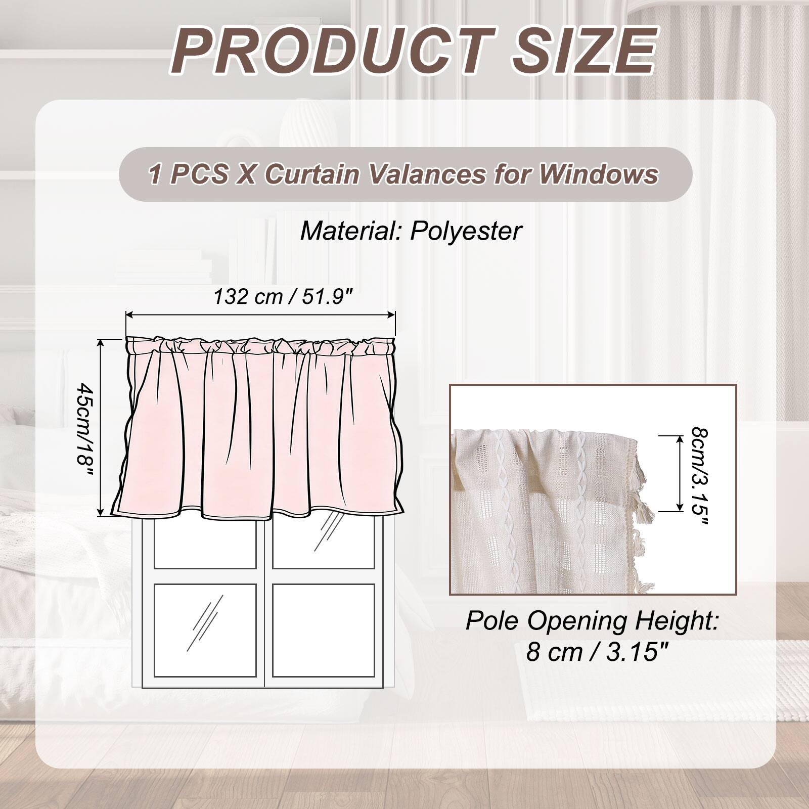 PRODUCT SIZE

1 PCS X Curtain Valances for Windows

Material: Polyester

132 cm / 51.9"  
45 cm / 18"  
8 cm / 3.15" Pole Opening Height: 8 cm / 3.15"