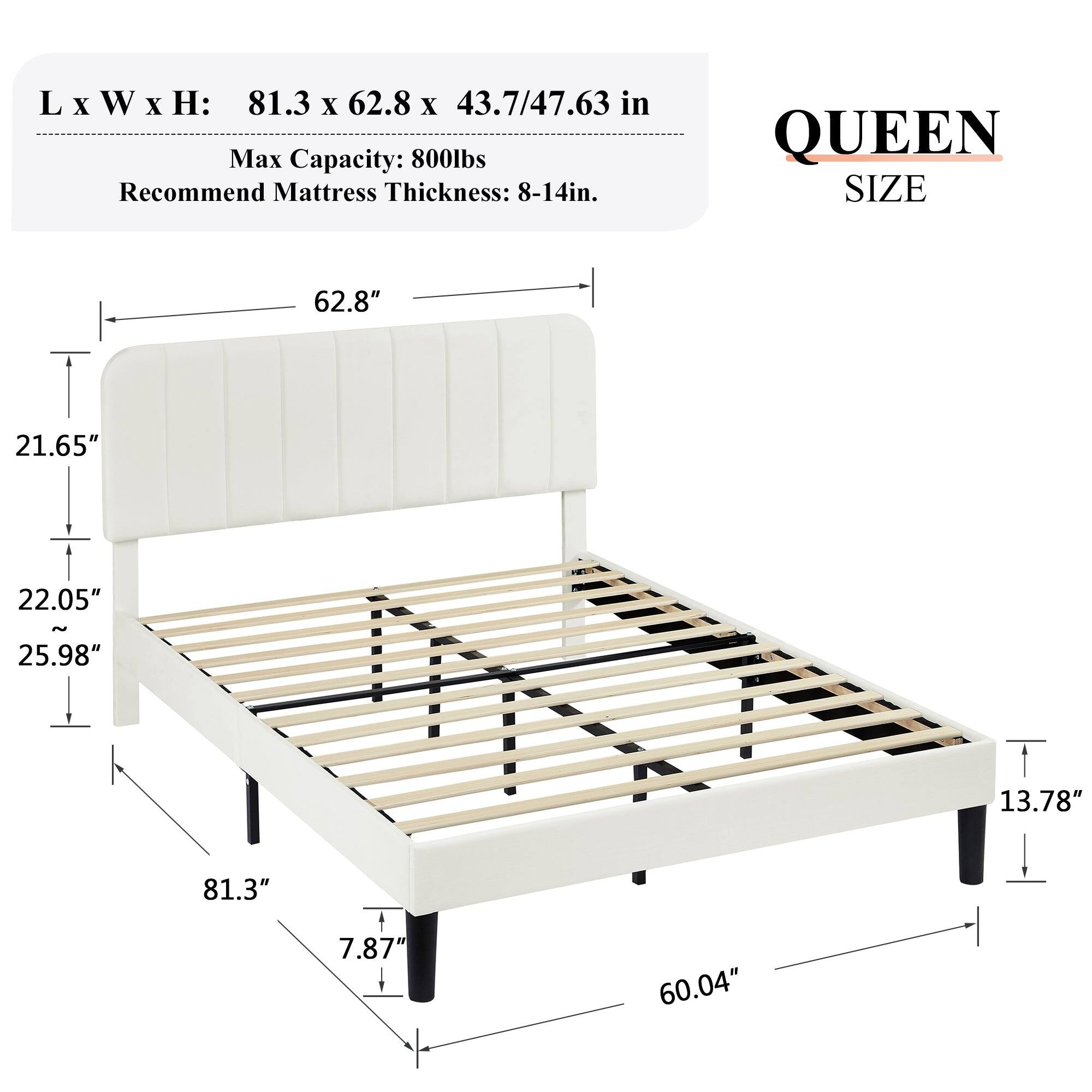 L x W x H: 81.3 x 62.8 x 43.7/47.63 in  
Max Capacity: 800lbs  
Recommend Mattress Thickness: 8-14in  

QUEEN SIZE  

62.8"  
21.65"  
22.05"  
25.98"  
81.3"  
7.87"  
60.04"  
13.78"