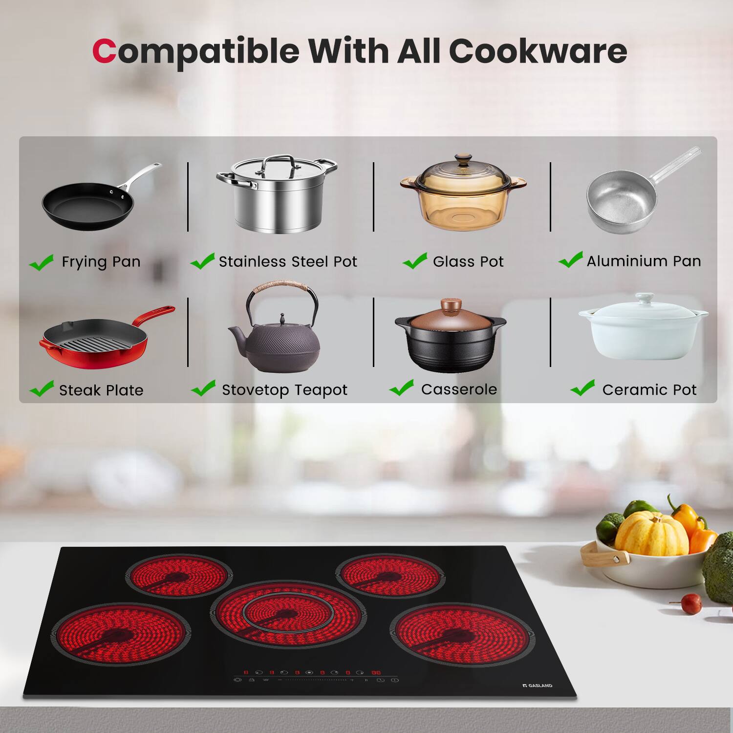 Compatible With All Cookware

- Frying Pan
- Stainless Steel Pot
- Glass Pot
- Aluminium Pan
- Steak Plate
- Stovetop Teapot
- Casserole
- Ceramic Pot