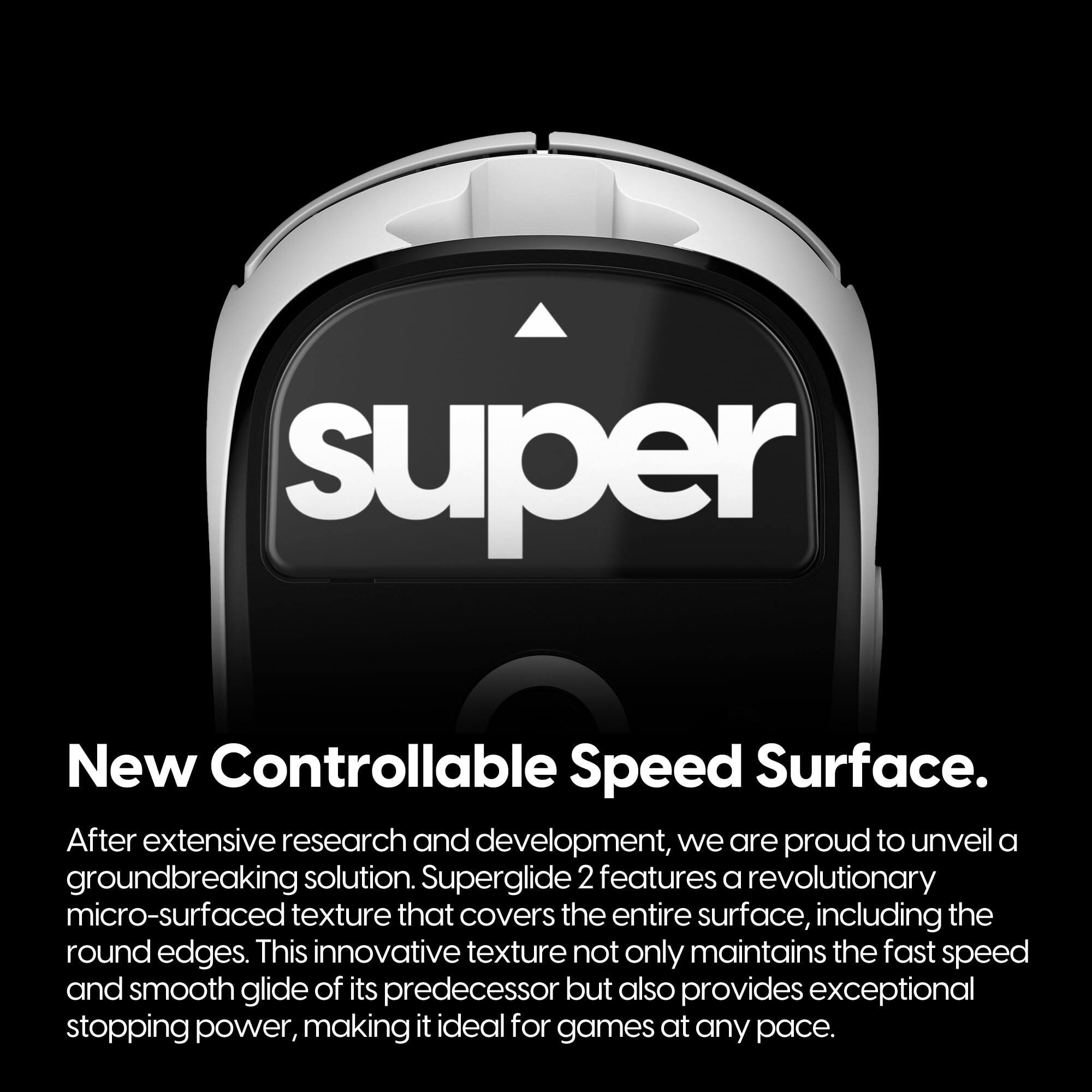 **New Controllable Speed Surface.**

After extensive research and development, we are proud to unveil a groundbreaking solution. Superglide 2 features a revolutionary micro-surfaced texture that covers the entire surface, including the round edges. This innovative texture not only maintains the fast speed and smooth glide of its predecessor but also provides exceptional stopping power, making it ideal for games at any pace.