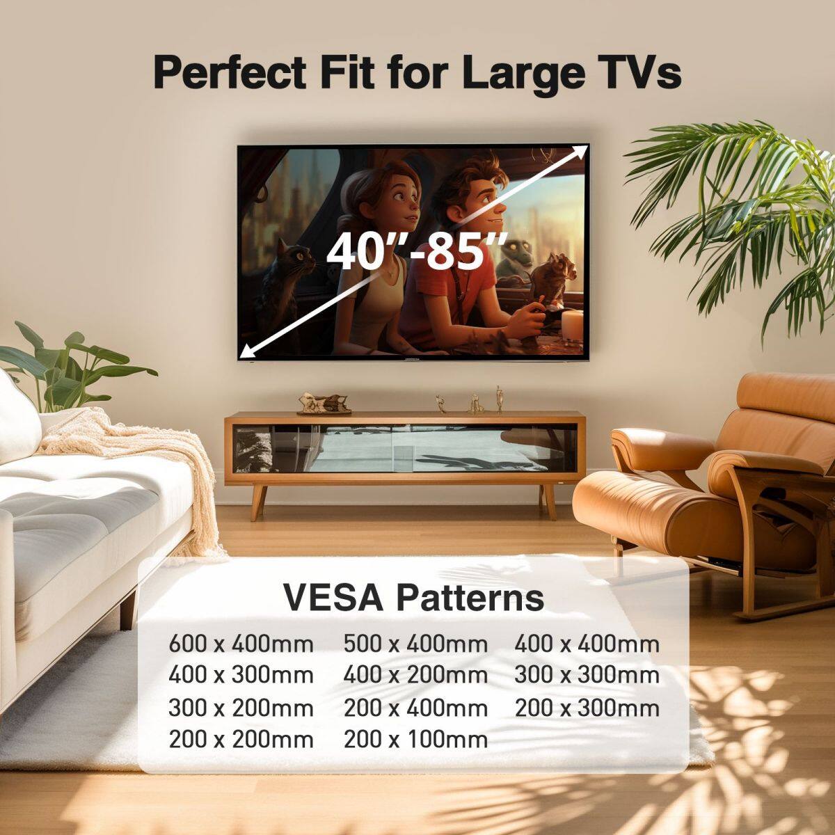 Perfect Fit for Large TVs 40"-85" VESA Patterns 600 X 400mm 500 X 400mm 400 X 400mm 400 X 300mm 400 X 200mm 300 X 300mm 300 X 200mm 200 X 400mm 200 X 300mm 200 X 200mm 200 X 100mm