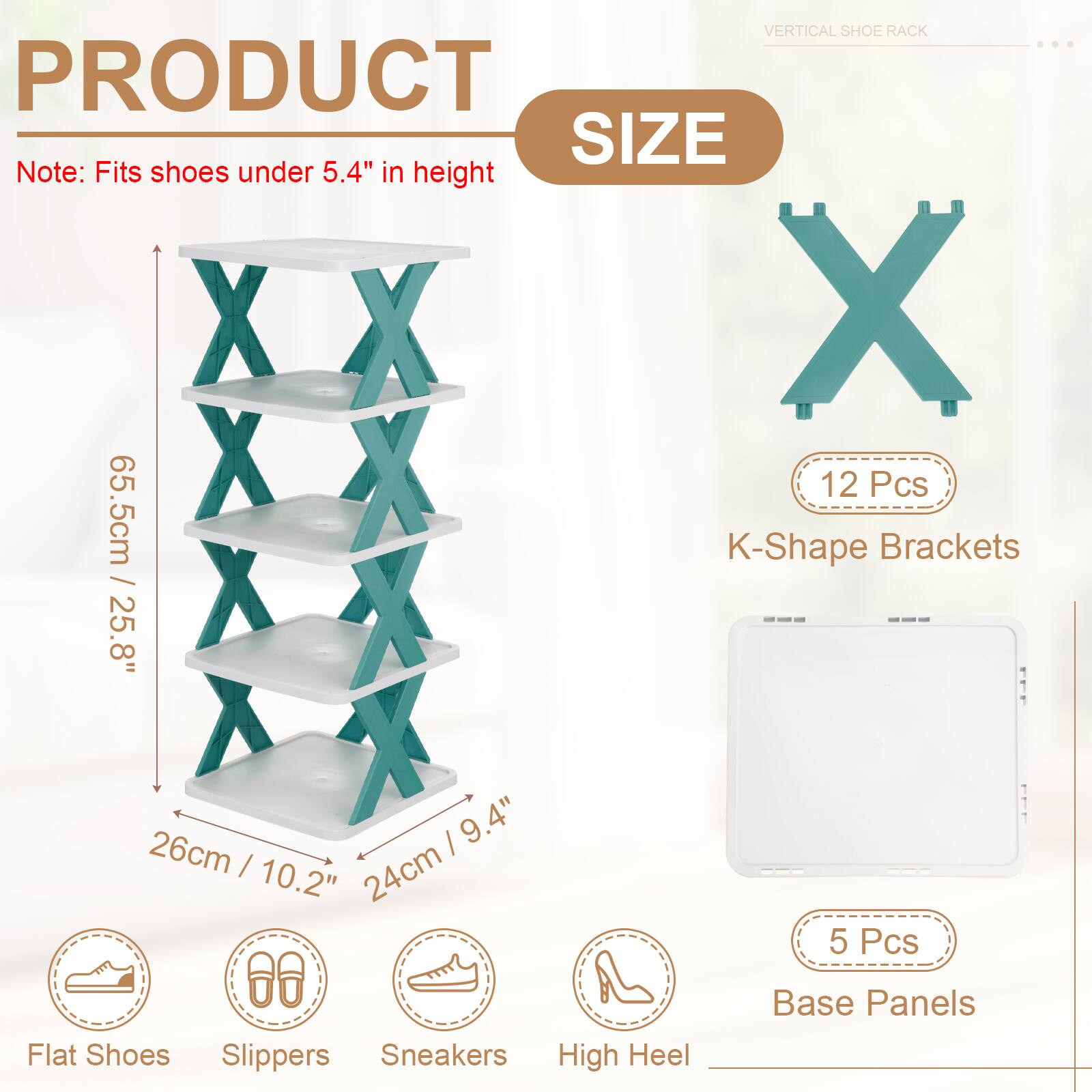VERTICAL SHOE RACK

PRODUCT SIZE

Note: Fits shoes under 5.4" in height

12 Pcs K-Shape Brackets
65.5cm / 25.8"
26cm / 10.2"
24cm / 9.4"

5 Pcs Base Panels

Flat Shoes
Slippers
Sneakers
High Heel